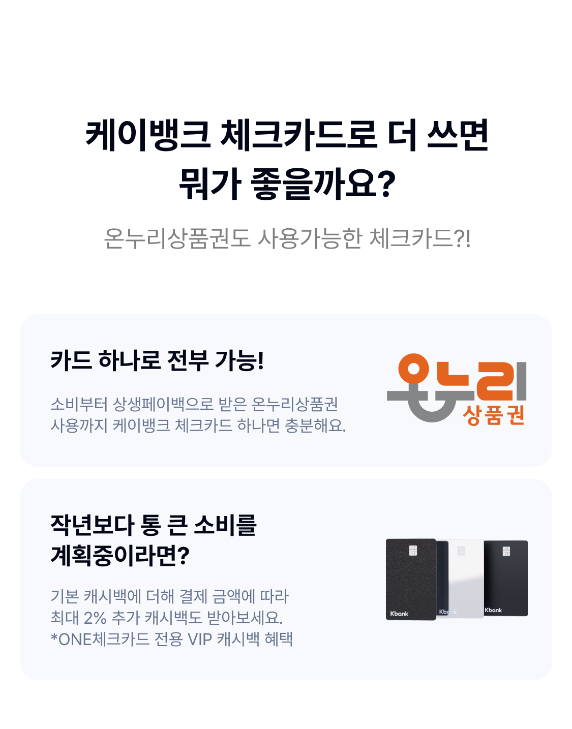

케이뱅크 체크카드로 더 쓰면 뭐가 좋을까요?
온누리상품권도 사용가능한 체크카드?!

카드 하나로 전부 가능!
소비부터 상생페이백으로 받은 온누리상품권 사용까지 케이뱅크 체크카드 하나면 충분해요.


작년보다 통 큰 소비를 계획중이라면?
기본 캐시백에 더해 결제 금액에 따라 최대 2% 추가 캐시백도 받아보세요.
*ONE체크카드 전용 VIP 캐시백 혜택


