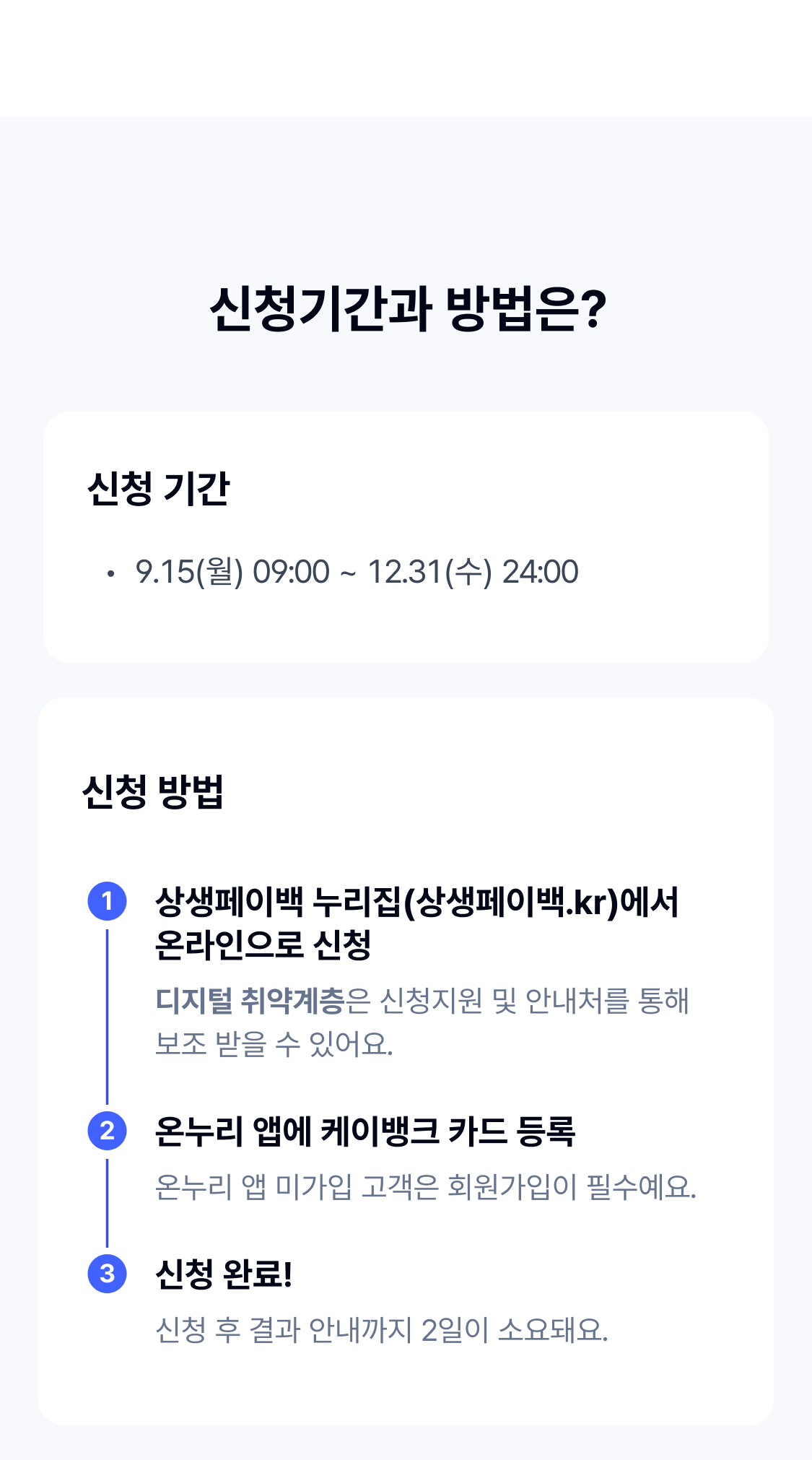 


신청기간과 방법은?

신청기간
9.15(월) 09:00 ~ 11.30(일) 24:00
신청 첫 주간 출생년도 기준 5부제 시행 (9.20(토)부터는 출생년도 상관없이 신청 가능)

상생페이백 누리집(상생페이백.kr)에서 온라인으로 신청
디지털 취약계층은 신청지원 및 안내처를 통해 보조 받을 수 있어요.

온누리 앱에 케이뱅크 카드 등록
온누리 앱 미가입 고객은 회원가입이 필수예요.

신청 완료!
신청 후 결과 안내까지 2일이 소요돼요.


