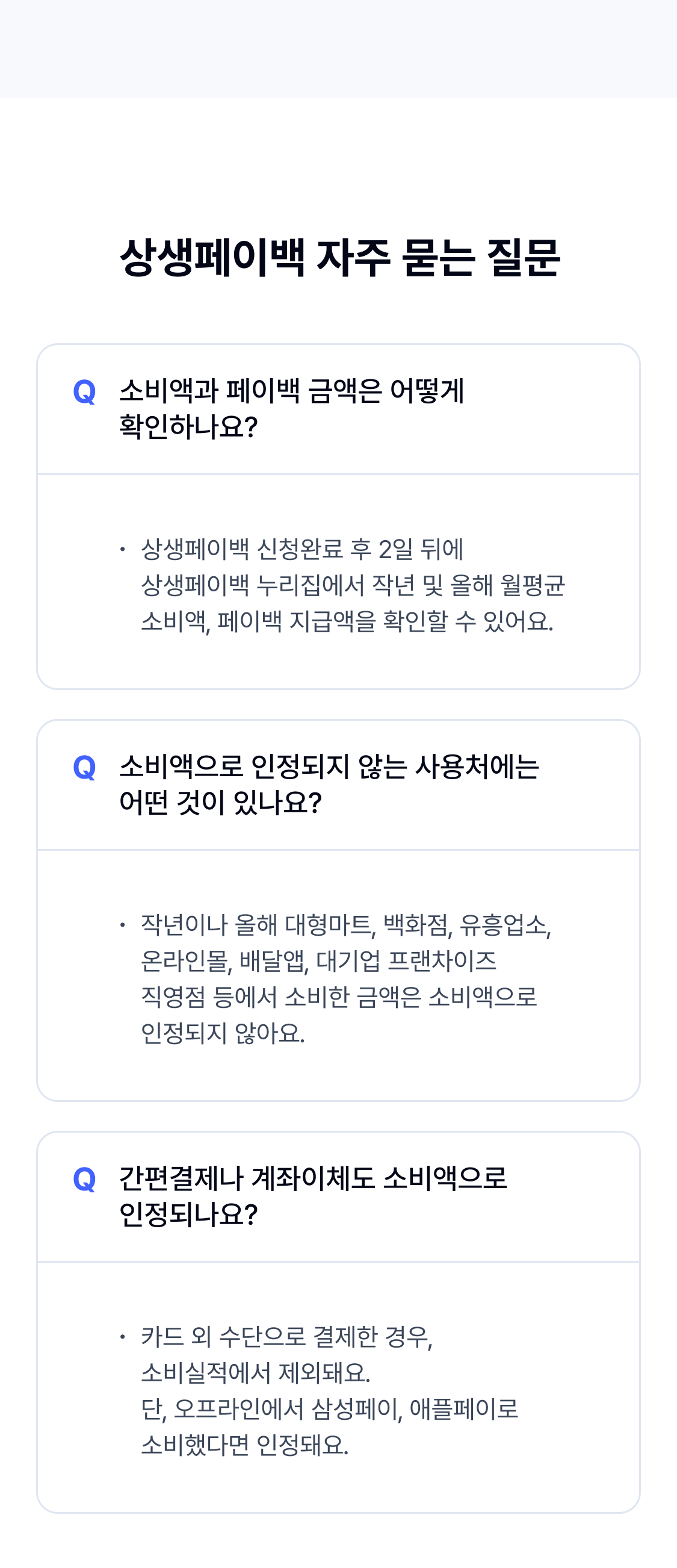 

소비액과 페이백 금액은 어떻게 확인하나요?
상생페이백 신청완료 후 2일 뒤에  상생페이백 누리집에서 작년 및 올해 월평균 소비액, 페이백 지급액을 확인할 수 있어요.


소비액으로 인정되지 않는 사용처에는  어떤 것이 있나요?
작년이나 올해 대형마트, 백화점, 유흥업소, 온라인몰, 배달앱, 대기업 프랜차이즈  직영점 등에서 소비한 금액은 소비액으로  인정되지 않아요.


간편결제나 계좌이체도 소비액으로  인정되나요?
카드 외 수단으로 결제한 경우,  소비실적에서 제외돼요.
단, 오프라인에서 삼성페이, 애플페이로 소비했다면 인정돼요.

