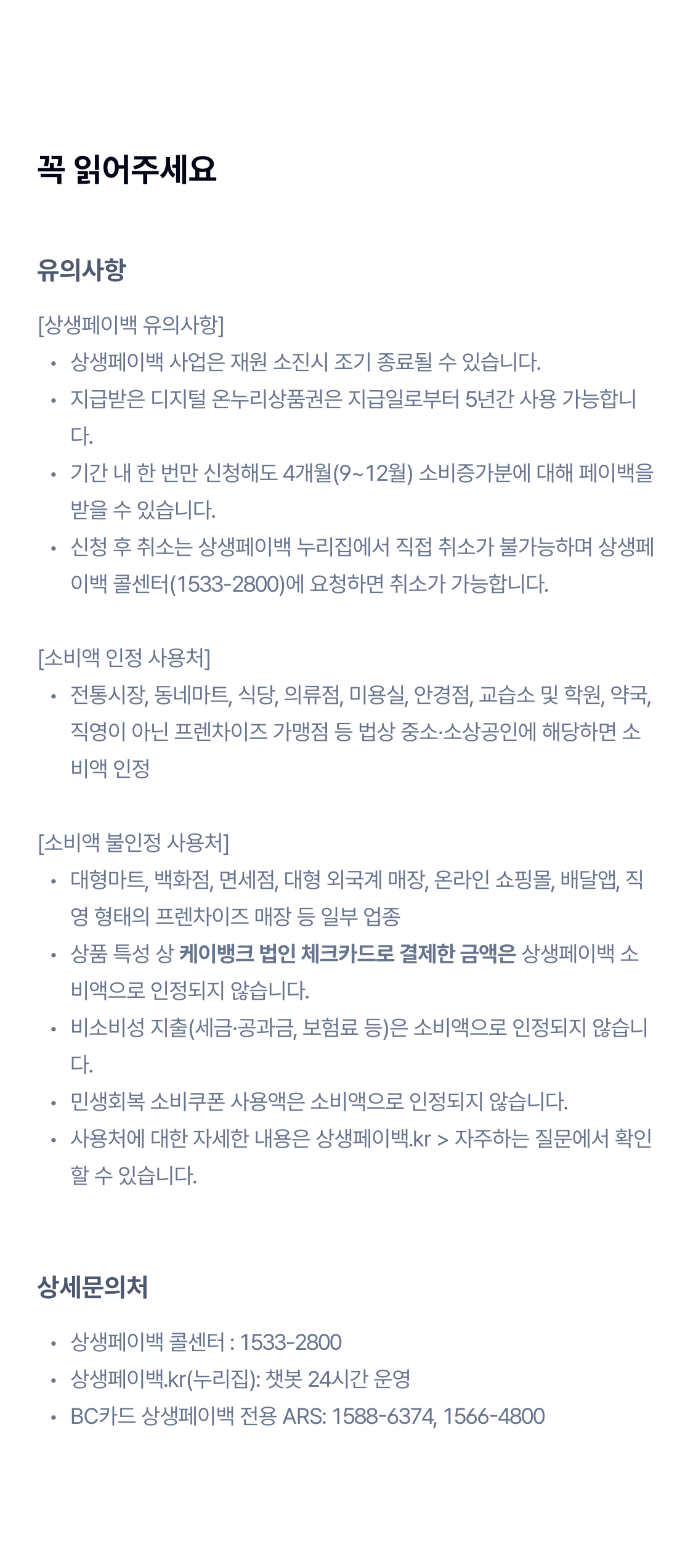 
꼭 읽어주세요.

[상생페이백 유의사항]
상생페이백 사업은 재원 소진시 조기 종료될 수 있습니다.
지급받은 디지털 온누리상품권은 지급일로부터 5년간 사용 가능합니다. 
기간 내 한 번만 신청해도 3개월(9~11월) 소비증가분에 대해 페이백을 받을 수 있습니다.
신청 후 취소는 상생페이백 누리집에서 직접 취소가 불가능하며 상생페이백 콜센터(1533-2800)에 요청하면 취소가 가능합니다.

[소비액 인정 사용처]
전통시장, 동네마트, 식당, 의류점, 미용실, 안경점, 교습소 및 학원, 약국, 직영이 아닌 프렌차이즈 가맹점 등 법상 중소·소상공인에 해당하면 소비액 인정

[소비액 불인정 사용처]
대형마트, 백화점, 면세점, 대형 외국계 매장, 온라인 쇼핑몰, 배달앱, 직영 형태의 프렌차이즈 매장 등 일부 업종
상품 특성 상 케이뱅크 법인 체크카드로 결제한 금액은 상생페이백 소비액으로 인정되지 않습니다.
비소비성 지출(세금·공과금, 보험료 등)은 소비액으로 인정되지 않습니다.
민생회복 소비쿠폰 사용액은 소비액으로 인정되지 않습니다.
사용처에 대한 자세한 내용은 상생페이백.kr > 자주하는 질문에서 확인할 수 있습니다.

상세문의처
상생페이백 콜센터: 1533-2800
상생페이백.kr(누리집): 챗봇 24시간 운영
bc카드 상생페이백 전용 ars: 1588-6374, 1566-4800

