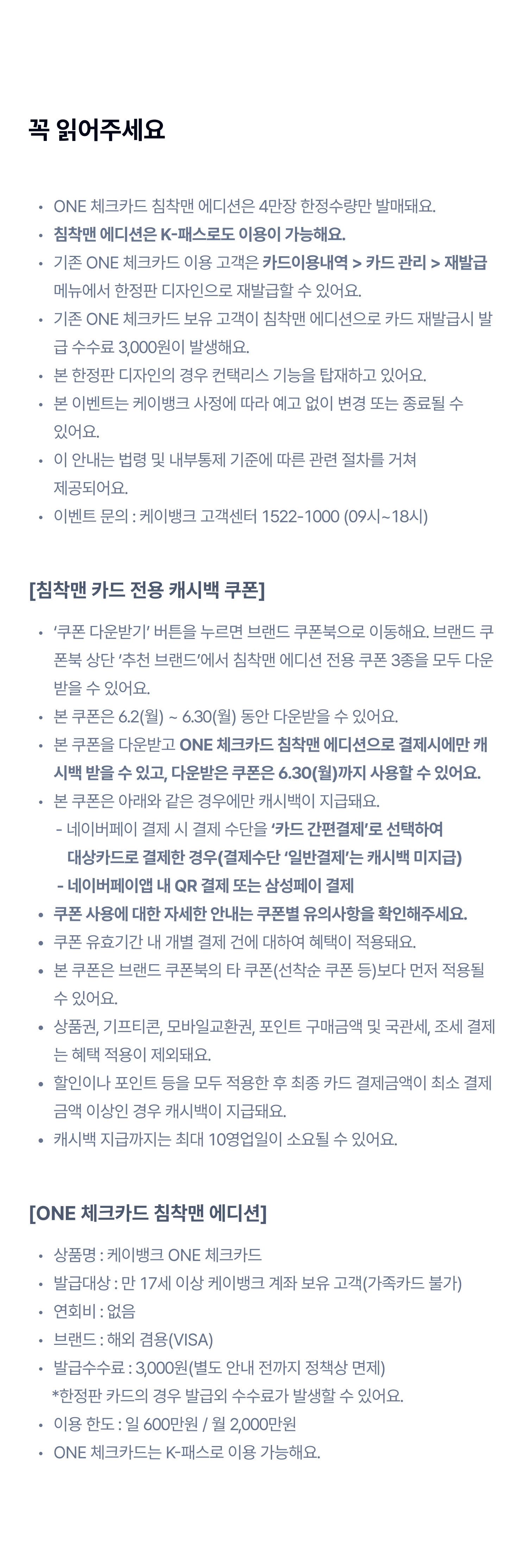 꼭 읽어주세요
ONE 체크카드 침착맨 에디션은 4만장 한정수량만 발매돼요.
침착맨 에디션은 K-패스로도 이용이 가능해요.
기존 ONE 체크카드 보유 고객이 침착맨 에디션으로 카드 재발급시 발급 수수료 3,000원이 발생해요.
본 한정판 디자인의 경우 컨택리스 기능을 탑재하고 있어요.
본 이벤트는 케이뱅크 사정에 따라 예고없이 변경 또는 종료될 수 있어요
이 안내는 법령 및 내부통제 기준에 따른 관련 절차를 거쳐 제공되어요.
이벤트 문의 : 케이뱅크 고객센터 1522-1000(09시~18시)
[침착맨 카드 전용 캐시백 쿠폰]
쿠폰 다운받기 버튼을 누르면 브랜드 쿠폰북으로 이동해요. 브랜드 쿠폰북 상단 '추천 브랜드'에서 침착맨 에디션 전용 쿠폰 3종을 모두 다운받을 수 있어요.
본 쿠폰은 6.2(월) ~ 6.15(일) 동안 다운 받을 수 있어요.
본 쿠폰을 다운받고 ONE 체크카드 침착맨 에디션으로 결제시에만 캐시백 받을 수 있고, 다운받은 쿠폰은 6.30(월)까지 사용할 수 있어요.
본 쿠폰은 아래와 같은 경우에만 캐시백이 지급돼요
-네이버페이 결제시 결제 수단을 '카드 간편결제'로 선택하여 대상카드로 결제한 경우(결제수단 '일반결제'는 캐시백 미지급)
-네이버페이앱 내 QR 결제 또는 삼성페이 결제
쿠폰 사용에 대한 자세한 안내는 쿠폰별 유의사항을 확인해주세요.
쿠푠 유호기간 내 개별 결제 건에 대하여 혜택이 적용돼요
본 쿠폰은 브랜드 쿠폰북의 타 쿠폰(선착순 쿠폰 등)보다 먼저 적용될 수 있어요
상품권,기프티콘, 모바일교환권, 포인트 구매금액 및 국관세, 조세 결제는 혜택 적용이 제외돼요.
할인이나 포인트 등을 모두 적용한 후 최종 카드 결제금액이 최소 결제 금액 이상인 경우 캐시백이 지급돼요.
캐시백 지급까지는 최대 10영업일이 소요될 수 있어요
[ONE 체크카드 침착맨 에디션]
상품명 : 케이뱅크 ONE 체크카드
발급대상 : 만 17세 이상 케이뱅크 계좌 보유 고객(가족카드 불가)
연회비 : 없음
브랜드 : 해외 겸용(VISA)
발급 수수료 : 3,000원(별도 안내 전까지 정책상 면제)
*한정판 카드의 경우 발급외 수수료가 발생할 수 있어요
이용한도 : 일 600만원/월 2,000만원
ONE 체크카드는 K-패스로 이용 가능해요
