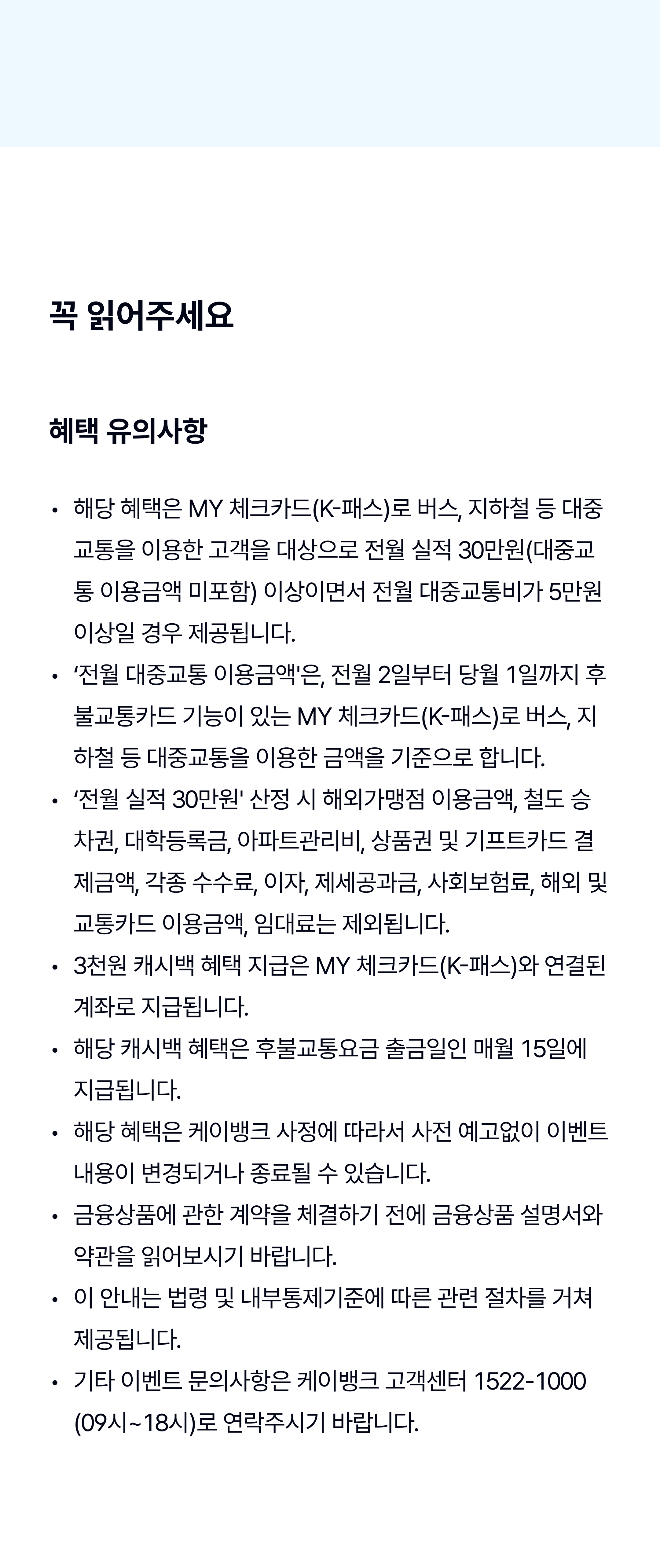 확인해주세요
해당 혜택은 MY체크카드로 대중교통을 이용한 고객을 대상으로, 전월실적 30만원 이상(대중교통 이용금액 미포함) & 전월 대중교통 이용금액 5만원 이상일 경우 제공됩니다.
‘전월 대중교통 이용금액'은, 전월 2일부터 당월 1일까지 후불교통카드 기능이 있는 MY체크카드로 버스, 지하철 등 대중교통을 이용한 금액을 기준으로 합니다. 
‘전월실적 30만원' 산정 시 대학등록금, 철도승차권, 아파트관리비, 상품권 및 기프트카드 결제금액, 각종 수수료, 이자, 제세공과금, 사회보험료, 해외 및 교통카드 이용금액, 임대료는 제외됩니다. 
MY체크카드 이용 중, MY체크카드(K-패스)로 교체발급시 전월실적은 합산하여 산정되며, 3천원 캐시백 혜택 지급은 MY체크카드(K-패스)에 연결된 계좌로 변경될 수 있습니다. 
해당 캐시백 혜택은 후불교통요금 출금일인 매월 15일에 지급됩니다. 
해당 혜택은 케이뱅크 사정에 따라서 사전 예고없이 이벤트 내용이 변경되거나 종료될 수 있습니다. 
금융상품에 관한 계약을 체결하기 전에 금융상품 설명서와 약관을 읽어보시기 바랍니다. 
이 광고는 법령 및 내부통제기준에 따른 관련 절차를 거쳐 제공됩니다. 
상품 및 이벤트 문의: 케이뱅크 고객센터 1522-1000 (09시-18시)