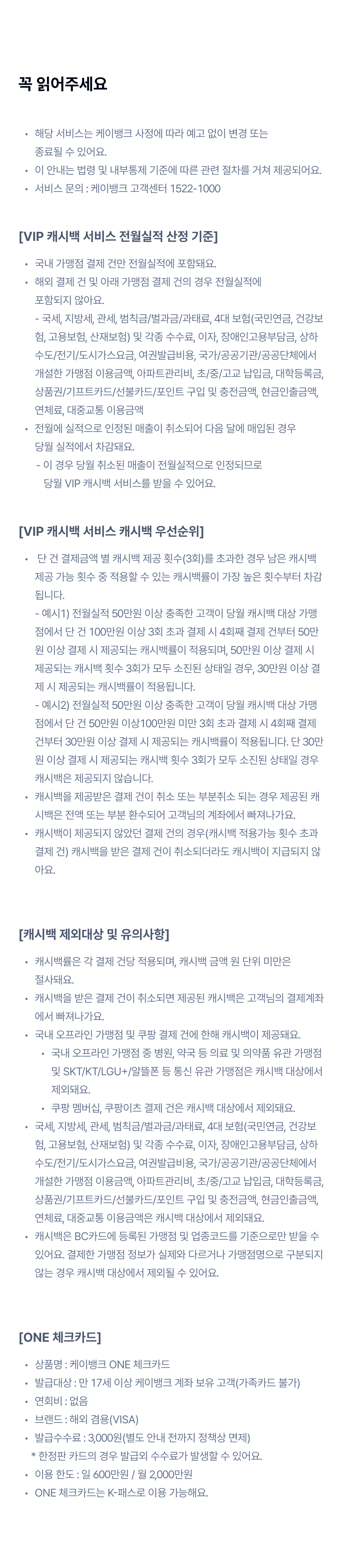 꼭 읽어주세요 
		해당  서비스는 케이뱅크 사정에 따라 예고 없이 변경 또는 종료될 수 있어요.
이 안내는 법령 및 내부통제 기준에 따른 관련 절차를 거쳐 제공되어요.
이벤트 문의 : 케이뱅크 고객센터 1522-1000
[VIP 캐시백 서비스 전월실적 산정 기준]
국내 가맹점 결제 건만 전월실적에 포함돼요.
해외 결제 건 및 아래 가맹점 결제 건의 경우 전월실적에 포함되지 않아요. - 국세, 지방세, 관세, 범칙금/벌과금/과태료, 4대 보험(국민연금, 건강보험, 고용보험, 산재보험) 및 각종 수수료, 이자, 장애인고용부담금, 상하수도/전기/도시가스요금, 여권발급비용, 국가/공공기관/공공단체에서 개설한 가맹점 이용금액, 아파트관리비, 초/중/고교 납입금, 대학등록금, 상품권/기프트카드/선불카드/포인트 구입 및 충전금액, 현금인출금액, 연체료, 대중교통 이용금액
전월에 실적으로 인정된 매출이 취소되어 다음 달에 매입된 경우 당월 실적에서 차감돼요.
       - 이 경우 당월 취소된 매출이 전월실적으로 인정되므로           당월 VIP 캐시백 서비스를 받을 수 있어요.
[VIP 캐시백 서비스 캐시백 우선순위]
 단 건 결제금액 별 캐시백 제공 횟수(3회)를 초과한 경우 남은 캐시백 제공 가능 횟수 중 적용할 수 있는 캐시백률이 가장 높은 횟수부터 차감됩니다. - 예시1) 전월실적 50만원 이상 충족한 고객이 당월 캐시백 대상 가맹점에서 단 건 100만원 이상 3회 초과 결제 시 4회째 결제 건부터 50만원 이상 결제 시 제공되는 캐시백률이 적용되며, 50만원 이상 결제 시 제공되는 캐시백 횟수 3회가 모두 소진된 상태일 경우, 30만원 이상 결제 시 제공되는 캐시백률이 적용됩니다. - 예시2) 전월실적 50만원 이상 충족한 고객이 당월 캐시백 대상 가맹점에서 단 건 50만원 이상100만원 미만 3회 초과 결제 시 4회째 결제 건부터 30만원 이상 결제 시 제공되는 캐시백률이 적용됩니다. 단 30만원 이상 결제 시 제공되는 캐시백 횟수 3회가 모두 소진된 상태일 경우 캐시백은 제공되지 않습니다. 
캐시백을 제공받은 결제 건이 취소 또는 부분취소 되는 경우 제공된 캐시백은 전액 또는 부분 환수되어 고객님의 계좌에서 빠져나가요.
캐시백이 제공되지 않았던 결제 건의 경우(캐시백 적용가능 횟수 초과 결제 건) 캐시백을 받은 결제 건이 취소되더라도 캐시백이 지급되지 않아요.
[ONE 체크카드]
상품명 : 케이뱅크 ONE 체크카드
발급대상 : 만 17세 이상 케이뱅크 계좌 보유 고객(가족카드 불가)
연회비 : 없음
브랜드 : 해외 겸용(VISA)
발급수수료 : 3,000원(별도 안내 전까지 정책상 면제)
     * 한정판 카드의 경우 발급외 수수료가 발생할 수 있어요.
이용 한도 : 일 600만원 / 월 2,000만원 
ONE 체크카드는 K-패스로 이용 가능해요.

