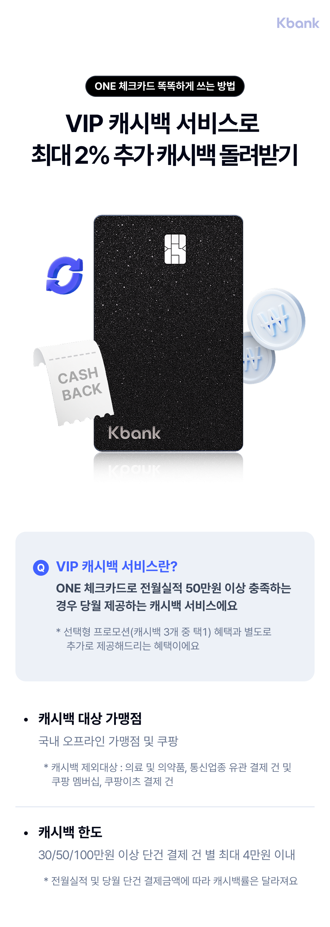 ONE 체크카드 똑똑하게 쓰는 방법 VIP 캐시백 서비스로 최대 2% 추가 캐시백 돌려받기
	VIP 캐시백 서비스란? ONE 체크카드로 전월실적 50만원 이상 충족하는 경우 당월 제공하는 캐시백 서비스에요
	* 선택형 프로모션(캐시백 3개 중 택1) 혜택과 별도로 
    추가로 제공해드리는 혜택이에요
    캐시백 대상 가맹점 국내 오프라인 가맹점 및 쿠팡
	  * 캐시백 제외대상 : 의료 및 의약품, 통신업종 유관 결제 건 및
     쿠팡 멤버십, 쿠팡이츠 결제 건
	 캐시백 한도 30/50/100만원 이상 단건 결제 건 별 최대 4만원 이내
	   * 전월실적 및 당월 단건 결제금액에 따라 캐시백률은 달라져요
