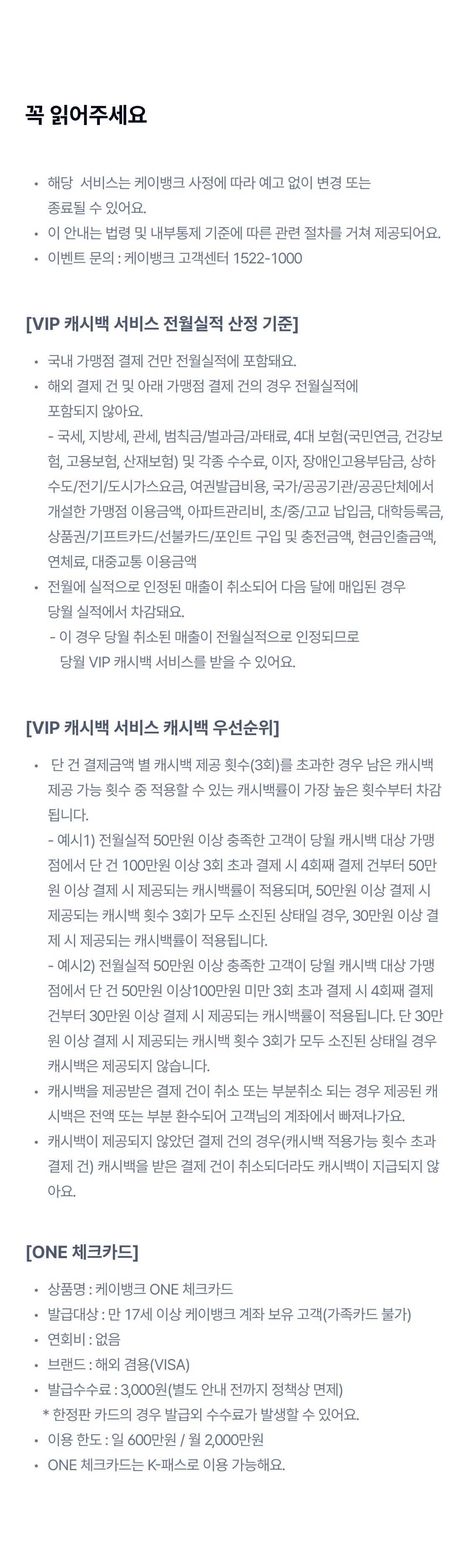 꼭 읽어주세요 
		해당  서비스는 케이뱅크 사정에 따라 예고 없이 변경 또는 종료될 수 있어요.
이 안내는 법령 및 내부통제 기준에 따른 관련 절차를 거쳐 제공되어요.
이벤트 문의 : 케이뱅크 고객센터 1522-1000
[VIP 캐시백 서비스 전월실적 산정 기준]
국내 가맹점 결제 건만 전월실적에 포함돼요.
해외 결제 건 및 아래 가맹점 결제 건의 경우 전월실적에 포함되지 않아요. - 국세, 지방세, 관세, 범칙금/벌과금/과태료, 4대 보험(국민연금, 건강보험, 고용보험, 산재보험) 및 각종 수수료, 이자, 장애인고용부담금, 상하수도/전기/도시가스요금, 여권발급비용, 국가/공공기관/공공단체에서 개설한 가맹점 이용금액, 아파트관리비, 초/중/고교 납입금, 대학등록금, 상품권/기프트카드/선불카드/포인트 구입 및 충전금액, 현금인출금액, 연체료, 대중교통 이용금액
전월에 실적으로 인정된 매출이 취소되어 다음 달에 매입된 경우 당월 실적에서 차감돼요.
       - 이 경우 당월 취소된 매출이 전월실적으로 인정되므로           당월 VIP 캐시백 서비스를 받을 수 있어요.
[VIP 캐시백 서비스 캐시백 우선순위]
 단 건 결제금액 별 캐시백 제공 횟수(3회)를 초과한 경우 남은 캐시백 제공 가능 횟수 중 적용할 수 있는 캐시백률이 가장 높은 횟수부터 차감됩니다. - 예시1) 전월실적 50만원 이상 충족한 고객이 당월 캐시백 대상 가맹점에서 단 건 100만원 이상 3회 초과 결제 시 4회째 결제 건부터 50만원 이상 결제 시 제공되는 캐시백률이 적용되며, 50만원 이상 결제 시 제공되는 캐시백 횟수 3회가 모두 소진된 상태일 경우, 30만원 이상 결제 시 제공되는 캐시백률이 적용됩니다. - 예시2) 전월실적 50만원 이상 충족한 고객이 당월 캐시백 대상 가맹점에서 단 건 50만원 이상100만원 미만 3회 초과 결제 시 4회째 결제 건부터 30만원 이상 결제 시 제공되는 캐시백률이 적용됩니다. 단 30만원 이상 결제 시 제공되는 캐시백 횟수 3회가 모두 소진된 상태일 경우 캐시백은 제공되지 않습니다. 
캐시백을 제공받은 결제 건이 취소 또는 부분취소 되는 경우 제공된 캐시백은 전액 또는 부분 환수되어 고객님의 계좌에서 빠져나가요.
캐시백이 제공되지 않았던 결제 건의 경우(캐시백 적용가능 횟수 초과 결제 건) 캐시백을 받은 결제 건이 취소되더라도 캐시백이 지급되지 않아요.
[ONE 체크카드]
상품명 : 케이뱅크 ONE 체크카드
발급대상 : 만 17세 이상 케이뱅크 계좌 보유 고객(가족카드 불가)
연회비 : 없음
브랜드 : 해외 겸용(VISA)
발급수수료 : 3,000원(별도 안내 전까지 정책상 면제)
     * 한정판 카드의 경우 발급외 수수료가 발생할 수 있어요.
이용 한도 : 일 600만원 / 월 2,000만원 
ONE 체크카드는 K-패스로 이용 가능해요.
