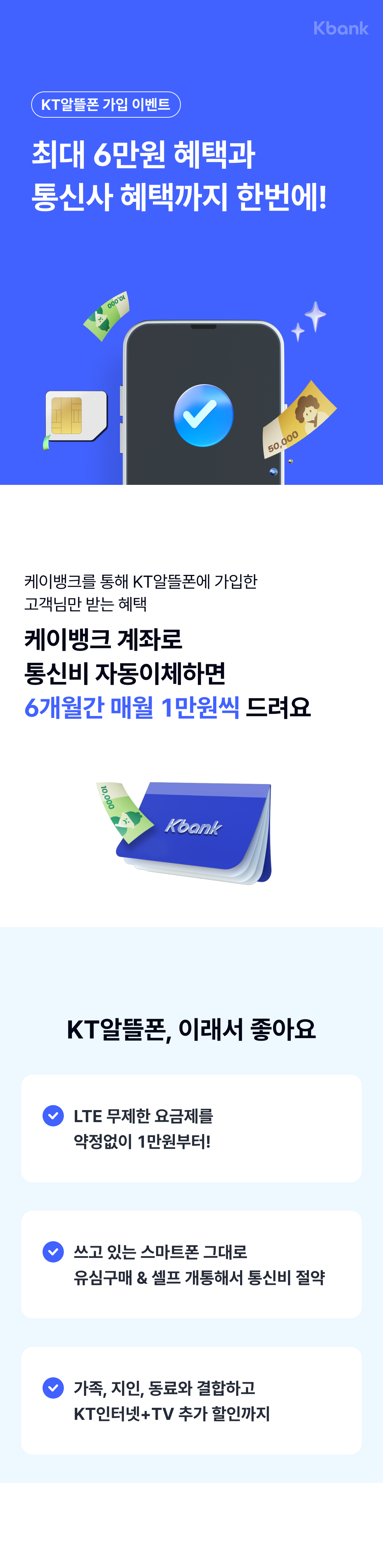 KT알뜰폰 가입 이벤트
최대 6만원 혜택과
통신사 혜택까지 한번에!
KT알뜰폰에 기압한 케이뱅크 고객님은
누구나 받을 수 있어요
케이뱅크를 통해 KT알뜰폰에 가입한 
고객님만 받는 혜택
케이뱅크 계좌로 
통신비 자동이체하면
6개월간 매월 1만원씩 드려요
KT알뜰폰, 이래서 좋아요
LTE 무제한 요금제를 
약정없이 1만원부터!
쓰고 있는 스마트폰 그대로
유심구매 & 셀프 개통해서 통신비 절약
가족, 지인, 동료와 결합하고
KT인터넷+TV 추가 할인까지

