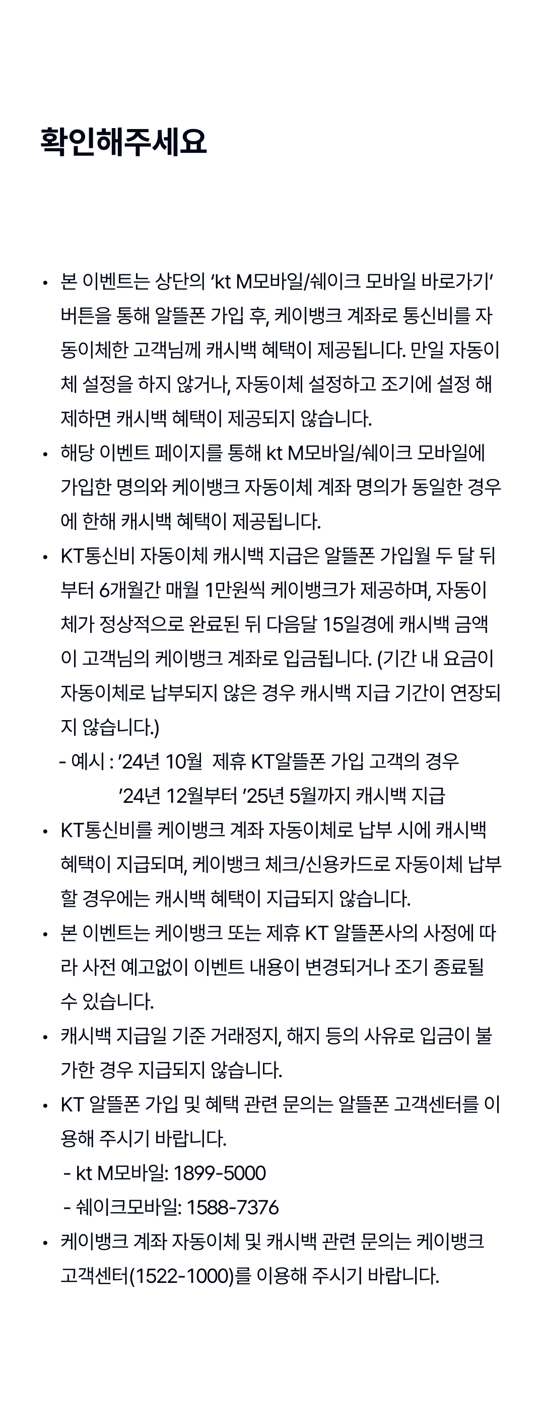 꼭 읽어주세요
본 이벤트는 상단의 ‘kt M모바일/쉐이크 모바일 바로가기’ 버튼을 통해 알뜰폰 가입 후, 케이뱅크 계좌로 통신비를 자동이체한 고객님께 캐시백 혜택이 제공됩니다. 만일 자동이체 설정을 하지 않거나, 자동이체 설정하고 조기에 설정 해제하면 캐시백 혜택이 제공되지 않습니다.
해당 이벤트 페이지를 통해 kt M모바일/쉐이크 모바일에 가입한 명의와 케이뱅크 자동이체 계좌 명의가 동일한 경우에 한해 캐시백 혜택이 제공됩니다.
KT통신비 자동이체 캐시백 지급은 알뜰폰 가입월 두 달 뒤부터 6개월간 매월 1만원씩 케이뱅크가 제공하며, 자동이체가 정상적으로 완료된 뒤 다음달 15일경에 캐시백 금액이 고객님의 케이뱅크 계좌로 입금됩니다. (기간 내 요금이 자동이체로 납부되지 않은 경우 캐시백 지급 기간이 연장되지 않습니다.)
      - 예시 : ’24년 10월  제휴 KT알뜰폰 가입 고객의 경우
                   ’24년 12월부터 ’25년 5월까지 캐시백 지급
KT통신비를 케이뱅크 계좌 자동이체로 납부 시에 캐시백 혜택이 지급되며, 케이뱅크 체크/신용카드로 자동이체 납부할 경우에는 캐시백 혜택이 지급되지 않습니다.
본 이벤트는 케이뱅크 또는 제휴 KT 알뜰폰사의 사정에 따라 사전 예고없이 이벤트 내용이 변경되거나 조기 종료될 수 있습니다.
캐시백 지급일 기준 거래정지, 해지 등의 사유로 입금이 불가한 경우 지급되지 않습니다.
KT 알뜰폰 가입 및 혜택 관련 문의는 알뜰폰 고객센터를 이용해 주시기 바랍니다.
       - kt M모바일: 1899-5000
       - 쉐이크모바일: 1588-7376
케이뱅크 계좌 자동이체 및 캐시백 관련 문의는 케이뱅크 고객센터(1522-1000)를 이용해 주시기 바랍니다.