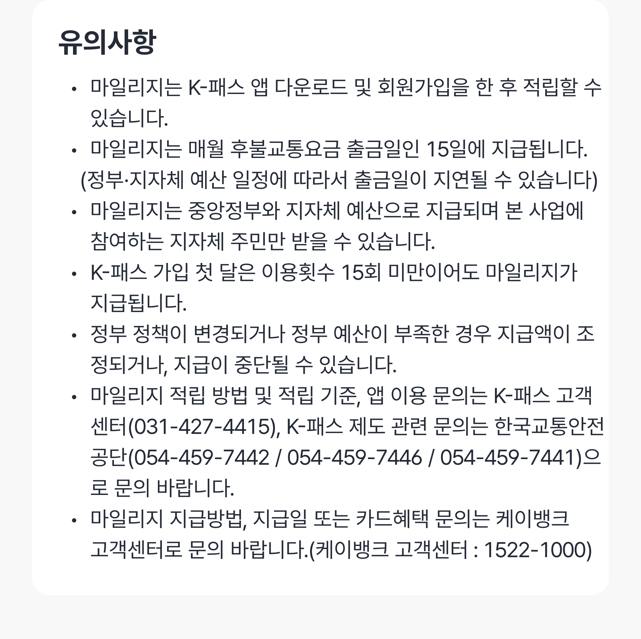 유의사항
마일리지는 K-패스 앱 다운로드 및 회원가입을 한 후 적립할 수 있습니다.
마일리지는 매월 후불교통요금 출금일인 15일에 지급됩니다.
    (정부·지자체 예산 일정에 따라서 출금일이 지연될 수 있습니다)
마일리지는 중앙정부와 지자체 예산으로 지급되며 본 사업에 
      참여하는 지자체 주민만 받을 수 있습니다.
K-패스 가입 첫 달은 이용횟수 15회 미만이어도 마일리지가 
      지급됩니다.
정부 정책이 변경되거나 정부 예산이 부족한 경우 지급액이 조정되거나, 지급이 중단될 수 있습니다.
마일리지 적립 방법 및 적립 기준, 앱 이용 문의는 K-패스 고객센터(031-427-4415), K-패스 제도 관련 문의는 한국교통안전공단(054-459-7442 / 054-459-7446 / 054-459-7441)으로 문의 바랍니다.
마일리지 지급방법, 지급일 또는 카드혜택 문의는 케이뱅크 
      고객센터로 문의 바랍니다.(케이뱅크 고객센터 : 1522-1000)