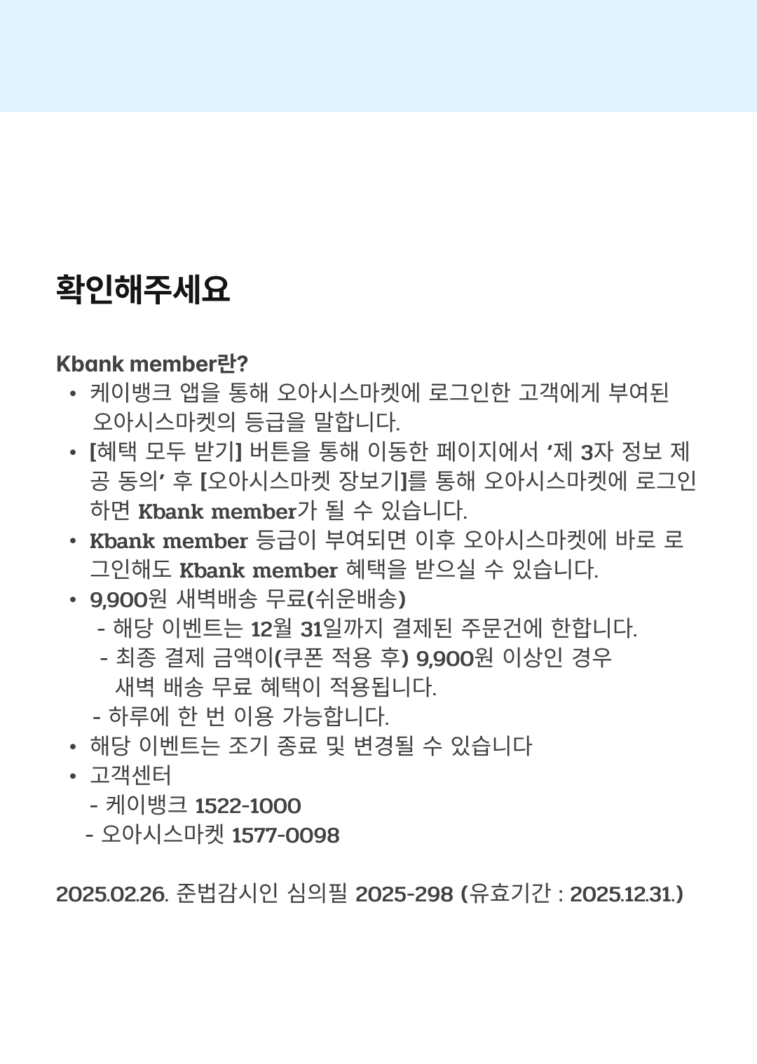 확인해주세요
Kbank member란?
케이뱅크 앱을 통해 오아시스마켓에 로그인한 고객에게 부여된 오아시스마켓의 등급을 말합니다.
[혜택 모두 받기] 버튼을 통해 이동한 페이지에서 ‘제 3자 정보 제공 동의’ 후 [오아시스마켓 장보기]를 통해 오아시스마켓에 로그인 하면 Kbank member가 될 수 있습니다.
Kbank member 등급이 부여되면 이후 오아시스마켓에 바로 로그인해도 Kbank member 혜택을 받으실 수 있습니다.
9,900원 새벽배송 무료(쉬운배송)
- 해당 이벤트는 12월 31일\까지 결제된 주문건에 한합니다.
- 최종 결제 금액이(쿠폰 적용 후) 9,900원 이상인 경우 새벽 배송 무료 혜택이 적용됩니다.
- 하루에 한 번 이용 가능합니다.
해당 이벤트는 조기 종료 및 변경될 수 있습니다
고객센터
- 케이뱅크 1522-1000
- 오아시스마켓 1577-0098

2025.02.26. 준법감시인 심의필 2025-298 (유효기간 : 2025.12.31.)
