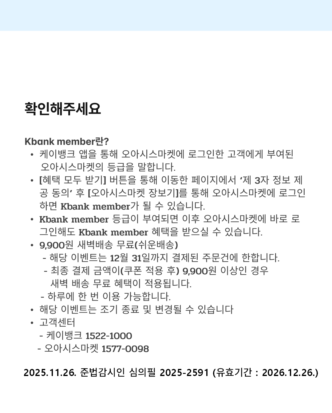 확인해주세요
Kbank member란?
케이뱅크 앱을 통해 오아시스마켓에 로그인한 고객에게 부여된 오아시스마켓의 등급을 말합니다.
[혜택 모두 받기] 버튼을 통해 이동한 페이지에서 ‘제 3자 정보 제공 동의’ 후 [오아시스마켓 장보기]를 통해 오아시스마켓에 로그인 하면 Kbank member가 될 수 있습니다.
Kbank member 등급이 부여되면 이후 오아시스마켓에 바로 로그인해도 Kbank member 혜택을 받으실 수 있습니다.
9,900원 새벽배송 무료(쉬운배송)
- 해당 이벤트는 12월 31일\까지 결제된 주문건에 한합니다.
- 최종 결제 금액이(쿠폰 적용 후) 9,900원 이상인 경우 새벽 배송 무료 혜택이 적용됩니다.
- 하루에 한 번 이용 가능합니다.
해당 이벤트는 조기 종료 및 변경될 수 있습니다
고객센터
- 케이뱅크 1522-1000
- 오아시스마켓 1577-0098

2025.11.26. 준법감시인 심의필 2025-2591 (유효기간 : 2026.12.26.)