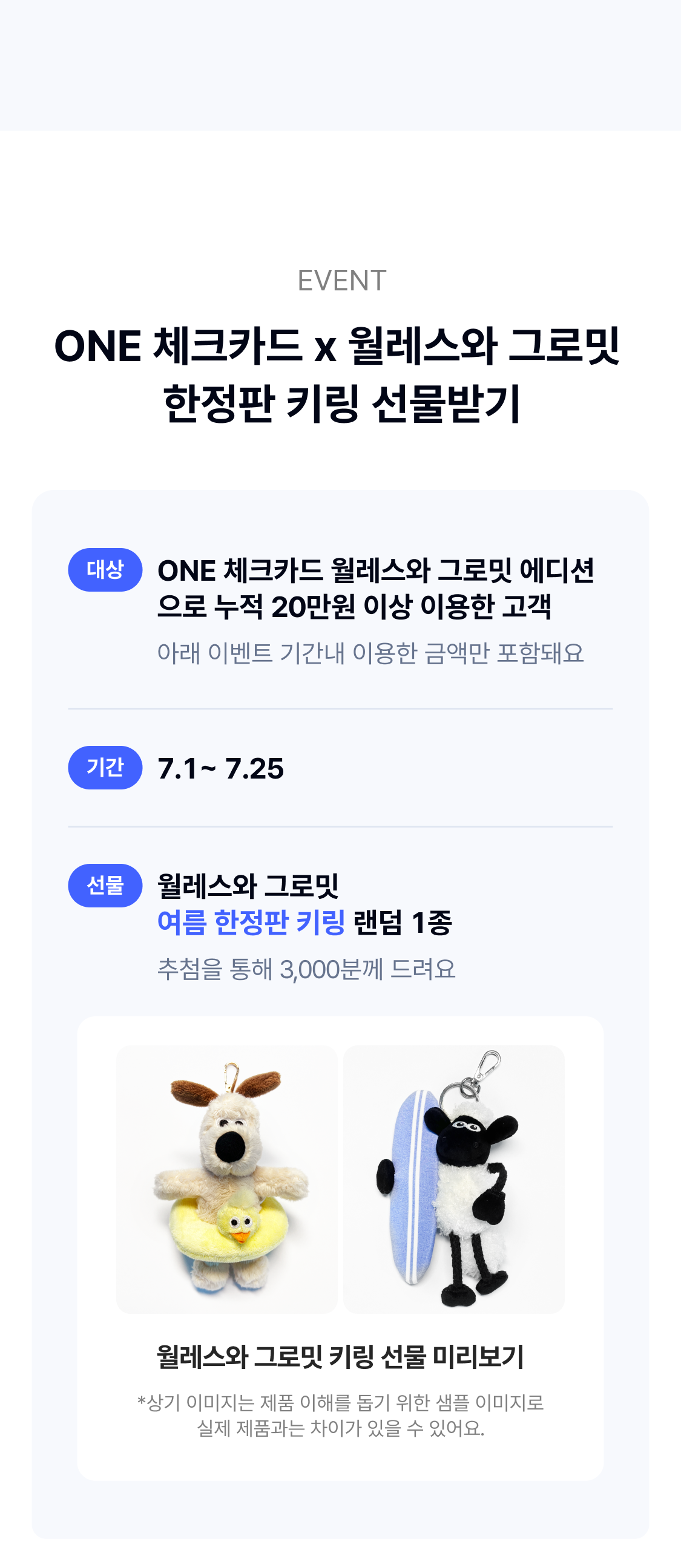EVENT ONE 체크카드 x 월레스와 그로밋 한정판 키링 선물받기
	대상 ONE 체크카드 월레스와 그로밋 에디션으로 누적 20만원 이상 이용한 고객 아래 이벤트 기간내 이용한 금액만 포함돼요
	기간 7.1~ 7.25 
	선물 월레스와 그로밋 여름 한정판 키링 랜덤 1종 추첨을 통해 3,000분께 드려요
	월레스와 그로밋 키링 선물 미리보기 *상기 이미지는 제품 이해를 돕기 위한 샘플 이미지로 실제 제품과는 차이가 있을 수 있어요.