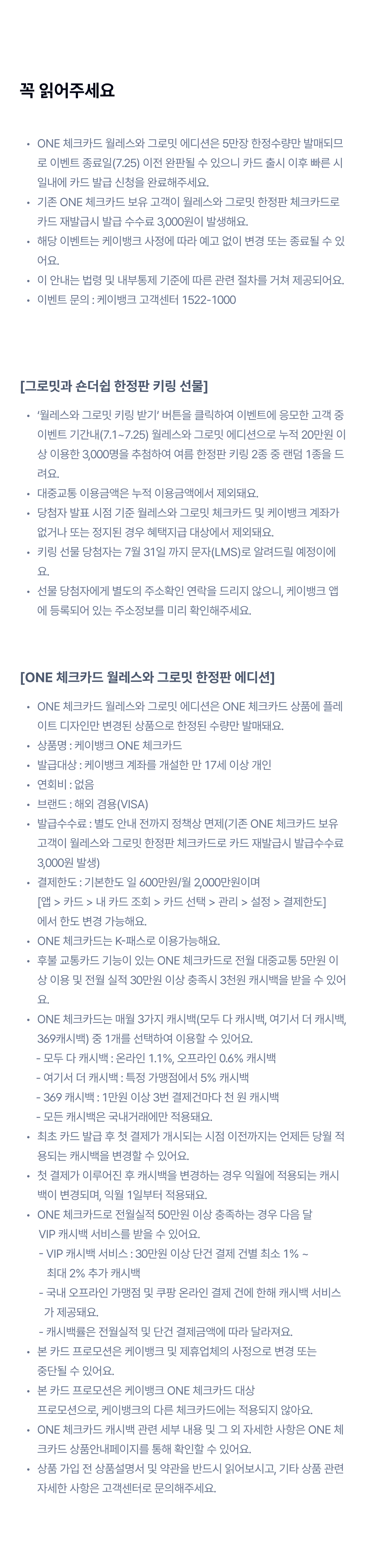 꼭 읽어주세요 
		ONE 체크카드 월레스와 그로밋 에디션은 5만장 한정수량만 발매되므로 이벤트 종료일(7.25) 이전 완판될 수 있으니 카드 출시 이후 빠른 시일내에 카드 발급 신청을 완료해주세요.
기존 ONE 체크카드 보유 고객이 월레스와 그로밋 한정판 체크카드로 카드 재발급시 발급 수수료 3,000원이 발생해요.
해당 이벤트는 케이뱅크 사정에 따라 예고 없이 변경 또는 종료될 수 있어요.
이 안내는 법령 및 내부통제 기준에 따른 관련 절차를 거쳐 제공되어요.
이벤트 문의 : 케이뱅크 고객센터 1522-1000
[그로밋과 숀더쉽 한정판 키링 선물]
‘월레스와 그로밋 키링 받기’ 버튼을 클릭하여 이벤트에 응모한 고객 중 이벤트 기간내(7.1~7.25) 월레스와 그로밋 에디션으로 누적 20만원 이상 이용한 3,000명을 추첨하여 여름 한정판 키링 2종 중 랜덤 1종을 드려요.
대중교통 이용금액은 누적 이용금액에서 제외돼요.
당첨자 발표 시점 기준 월레스와 그로밋 체크카드 및 케이뱅크 계좌가 없거나 또는 정지된 경우 혜택지급 대상에서 제외돼요.
키링 선물 당첨자는 7월 31일 까지 문자(LMS)로 알려드릴 예정이에요.  
선물 당첨자에게 별도의 주소확인 연락을 드리지 않으니, 케이뱅크 앱에 등록되어 있는 주소정보를 미리 확인해주세요.
[ONE 체크카드 월레스와 그로밋 한정판 에디션]
ONE 체크카드 월레스와 그로밋 에디션은 ONE 체크카드 상품에 플레이트 디자인만 변경된 상품으로 한정된 수량만 발매돼요.
상품명 : 케이뱅크 ONE 체크카드
발급대상 : 케이뱅크 계좌를 개설한 만 17세 이상 개인
연회비 : 없음
브랜드 : 해외 겸용(VISA)
발급수수료 : 별도 안내 전까지 정책상 면제(기존 ONE 체크카드 보유 고객이 월레스와 그로밋 한정판 체크카드로 카드 재발급시 발급수수료 3,000원 발생)
결제한도 : 기본한도 일 600만원/월 2,000만원이며  [앱 > 카드 > 내 카드 조회 > 카드 선택 > 관리 > 설정 > 결제한도] 에서 한도 변경 가능해요.
ONE 체크카드는 K-패스로 이용가능해요.
후불 교통카드 기능이 있는 ONE 체크카드로 전월 대중교통 5만원 이상 이용 및 전월 실적 30만원 이상 충족시 3천원 캐시백을 받을 수 있어요.
ONE 체크카드는 매월 3가지 캐시백(모두 다 캐시백, 여기서 더 캐시백, 369캐시백) 중 1개를 선택하여 이용할 수 있어요. 
      - 모두 다 캐시백 : 온라인 1.1%, 오프라인 0.6% 캐시백
      - 여기서 더 캐시백 : 특정 가맹점에서 5% 캐시백
      - 369 캐시백 : 1만원 이상 3번 결제건마다 천 원 캐시백
      - 모든 캐시백은 국내거래에만 적용돼요.
최초 카드 발급 후 첫 결제가 개시되는 시점 이전까지는 언제든 당월 적용되는 캐시백을 변경할 수 있어요.
첫 결제가 이루어진 후 캐시백을 변경하는 경우 익월에 적용되는 캐시백이 변경되며, 익월 1일부터 적용돼요.
ONE 체크카드로 전월실적 50만원 이상 충족하는 경우 다음 달 
       VIP 캐시백 서비스를 받을 수 있어요. 
       - VIP 캐시백 서비스 : 30만원 이상 단건 결제 건별 최소 1% ~ 
          최대 2% 추가 캐시백
       - 국내 오프라인 가맹점 및 쿠팡 온라인 결제 건에 한해 캐시백 서비스 
         가 제공돼요.
       - 캐시백률은 전월실적 및 단건 결제금액에 따라 달라져요.
본 카드 프로모션은 케이뱅크 및 제휴업체의 사정으로 변경 또는  중단될 수 있어요.
본 카드 프로모션은 케이뱅크 ONE 체크카드 대상  프로모션으로, 케이뱅크의 다른 체크카드에는 적용되지 않아요.
ONE 체크카드 캐시백 관련 세부 내용 및 그 외 자세한 사항은 ONE 체크카드 상품안내페이지를 통해 확인할 수 있어요.
상품 가입 전 상품설명서 및 약관을 반드시 읽어보시고, 기타 상품 관련 자세한 사항은 고객센터로 문의해주세요.
