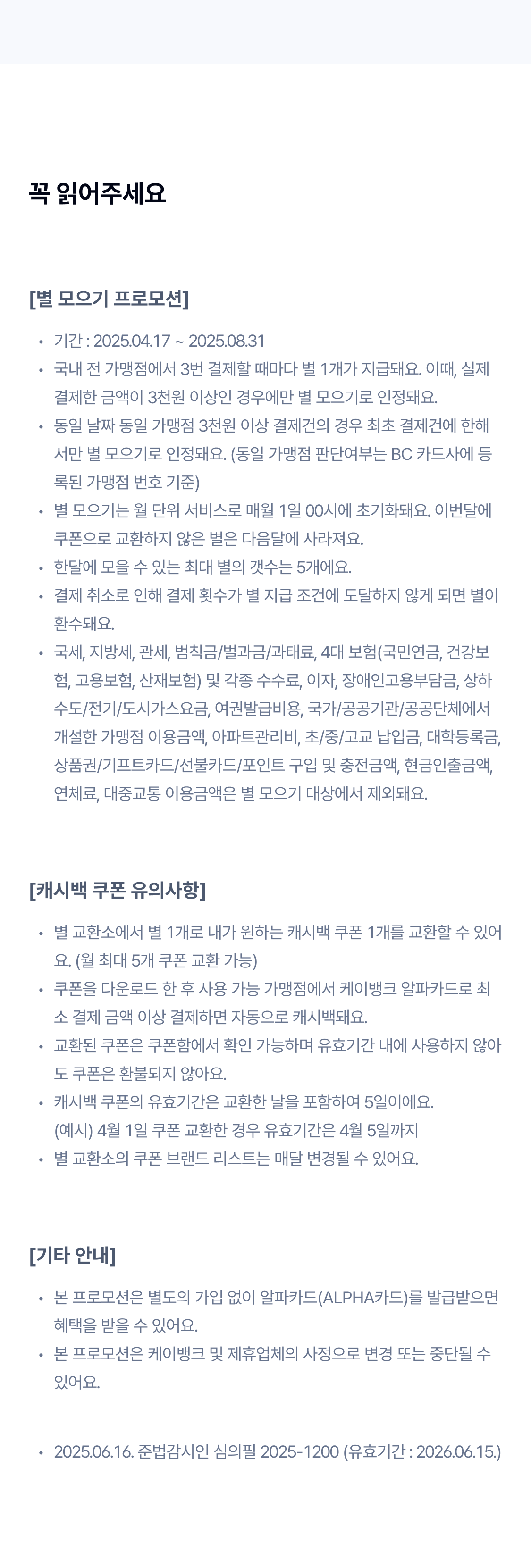 꼭 읽어주세요
[별 모으기 프로모션]
기간 : 2025.04.17 ~ 2025.08.31
국내 전 가맹점에서 3번 결제할 때마다 별 1개가 지급돼요. 이때, 실제 결제한 금액이 3천원 이상인 경우에만 별 모으기로 인정돼요.
동일 날짜 동일 가맹점 3천원 이상 결제건의 경우 최초 결제건에 한해서만 별 모으기로 인정돼요. (동일 가맹점 판단여부는 BC 카드사에 등록된 가맹점 번호 기준)
별 모으기는 월 단위 서비스로 매월 1일 00시에 초기화돼요. 이번달에 쿠폰으로 교환하지 않은 별은 다음달에 사라져요.
한달에 모을 수 있는 최대 별의 갯수는 5개에요. 
결제 취소로 인해 결제 횟수가 별 지급 조건에 도달하지 않게 되면 별이 환수돼요.
국세, 지방세, 관세, 범칙금/벌과금/과태료, 4대 보험(국민연금, 건강보험, 고용보험, 산재보험) 및 각종 수수료, 이자, 장애인고용부담금, 상하수도/전기/도시가스요금, 여권발급비용, 국가/공공기관/공공단체에서 개설한 가맹점 이용금액, 아파트관리비, 초/중/고교 납입금, 대학등록금, 상품권/기프트카드/선불카드/포인트 구입 및 충전금액, 현금인출금액, 연체료, 대중교통 이용금액은 별 모으기 대상에서 제외돼요.

[캐시백 쿠폰 유의사항]
별 교환소에서 별 1개로 내가 원하는 캐시백 쿠폰 1개를 교환할 수 있어요. (월 최대 5개 쿠폰 교환 가능)
쿠폰을 다운로드 한 후 사용 가능 가맹점에서 케이뱅크 알파카드로 최소 결제 금액 이상 결제하면 자동으로 캐시백돼요.
교환된 쿠폰은 쿠폰함에서 확인 가능하며 유효기간 내에 사용하지 않아도 쿠폰은 환불되지 않아요.
캐시백 쿠폰의 유효기간은 교환한 날을 포함하여 5일이에요.
(예시) 4월 1일 쿠폰 교환한 경우 유효기간은 4월 5일까지
별 교환소의 쿠폰 브랜드 리스트는 매달 변경될 수 있어요.

[기타 안내]
본 프로모션은 별도의 가입 없이 알파카드(ALPHA카드)를 발급받으면 혜택을 받을 수 있어요.
본 프로모션은 케이뱅크 및 제휴업체의 사정으로 변경 또는 중단될 수 있어요.
본 프로모션은 케이뱅크 알파카드(ALPHA카드) 대상 프로모션으로, 케이뱅크의 다른 체크카드에는 적용되지 않아요.