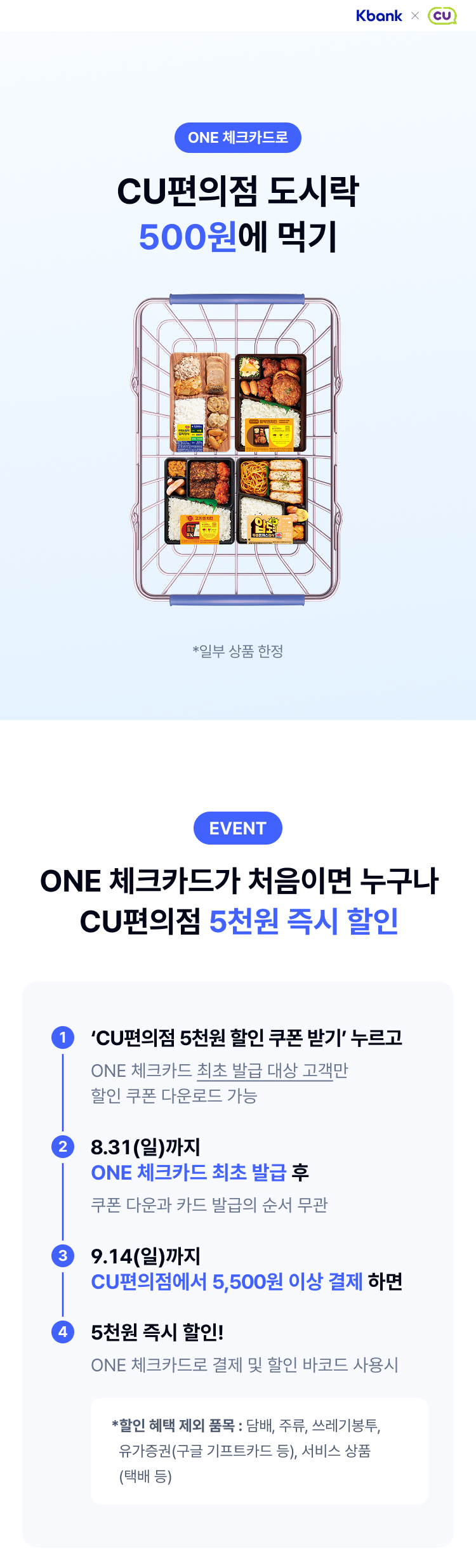 ONE 체크카드로
	CU편의점 도시락 500원에 먹기
	*일부 상품 한정
	EVENT
	ONE 체크카드가 처음이면 누구나 CU편의점 5천원 즉시 할인
	1 ‘CU편의점 5천원 할인 쿠폰 받기’ 누르고
	   ONE 체크카드 최초 발급 대상 고객만 할인 쿠폰 다운로드 가능
	2 8.31(일)까지 ONE 체크카드 최초 발급 후   
	  쿠폰 다운과 카드 발급의 순서 무관
	3 9.14(일)까지 CU편의점에서 5,500원 이상 결제 하면
	4 5천원 즉시 할인!  
	  ONE 체크카드로 결제 및 할인 바코드 사용시
	  *할인 혜택 제외 품목 : 담배, 주류, 쓰레기봉투,    유가증권(구글 기프트카드 등), 서비스 상품   (택배 등)

