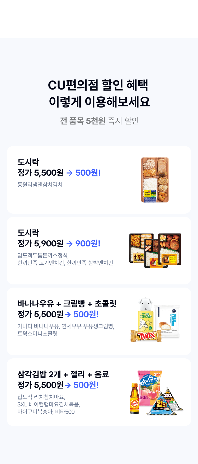 CU편의점 할인 혜택 
이렇게 이용해보세요
전 품목 5천원 즉시 할인
도시락
정가 5,500원 → 500원!
동원리챔앤참치김치
도시락
정가 5,900원 → 900원!
압도적두툼돈까스정식, 한끼만족 고기앤치킨, 한끼만족 함박앤치킨
바나나우유 + 크림빵 + 초콜릿
정가 5,500원→ 500원!
가나디 바나나우유, 연세우유 우유생크림빵, 
트윅스미니초콜릿
삼각김밥 2개 + 젤리 + 음료
정가 5,500원→ 500원!
압도적 리치참치마요,  3XL 베이컨햄마요김치볶음,  마이구미복숭아, 비타500

