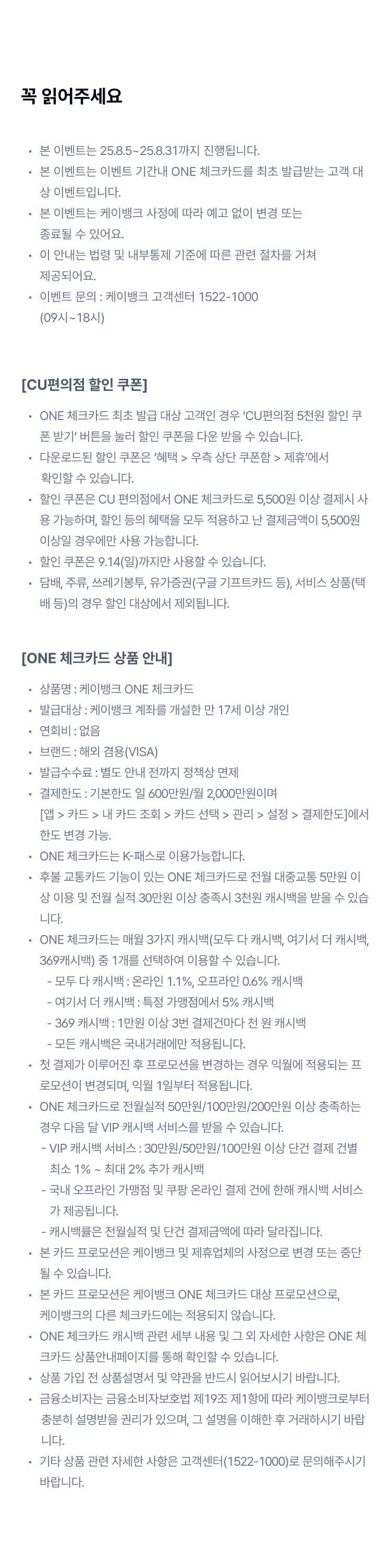 꼭 읽어주세요 
본 이벤트는 25.8.5~25.8.31까지 진행됩니다.
본 이벤트는 이벤트 기간내 ONE 체크카드를 최초 발급받는 고객 대상 이벤트입니다.
본 이벤트는 케이뱅크 사정에 따라 예고 없이 변경 또는  종료될 수 있어요.
이 안내는 법령 및 내부통제 기준에 따른 관련 절차를 거쳐  제공되어요.
이벤트 문의 : 케이뱅크 고객센터 1522-1000  (09시~18시)
[CU편의점 5천원 할인 쿠폰]
ONE 체크카드 최초 발급 대상 고객인 경우 ‘CU편의점 5천원 할인 쿠폰 받기’ 버튼을 눌러 할인 쿠폰을 다운 받을 수 있습니다.
다운로드된 할인 쿠폰은 ‘혜택 > 우측 상단 쿠폰함 > 제휴’에서 
       확인할 수 있습니다.
할인 쿠폰은 CU 편의점에서 ONE 체크카드로 5,500원 이상 결제시 사용 가능하며, 할인 등의 혜택을 모두 적용하고 난 결제금액이 5,500원 이상일 경우에만 사용 가능합니다.
할인 쿠폰은 9.14(일)까지만 사용할 수 있습니다.
담배, 주류, 쓰레기봉투, 유가증권(구글 기프트카드 등), 서비스 상품(택배 등)의 경우 할인 대상에서 제외됩니다.
[ONE 체크카드 상품 안내]
상품명 : 케이뱅크 ONE 체크카드
발급대상 : 케이뱅크 계좌를 개설한 만 17세 이상 개인
연회비 : 없음
브랜드 : 해외 겸용(VISA)
발급수수료 : 별도 안내 전까지 정책상 면제
결제한도 : 기본한도 일 600만원/월 2,000만원이며 [앱 > 카드 > 내 카드 조회 > 카드 선택 > 관리 > 설정 > 결제한도]에서 한도 변경 가능.
ONE 체크카드는 K-패스로 이용가능합니다.
후불 교통카드 기능이 있는 ONE 체크카드로 전월 대중교통 5만원 이상 이용 및 전월 실적 30만원 이상 충족시 3천원 캐시백을 받을 수 있습니다.
ONE 체크카드는 매월 3가지 캐시백(모두 다 캐시백, 여기서 더 캐시백, 369캐시백) 중 1개를 선택하여 이용할 수 있습니다. 
         - 모두 다 캐시백 : 온라인 1.1%, 오프라인 0.6% 캐시백
         - 여기서 더 캐시백 : 특정 가맹점에서 5% 캐시백
         - 369 캐시백 : 1만원 이상 3번 결제건마다 천 원 캐시백
         - 모든 캐시백은 국내거래에만 적용됩니다.
첫 결제가 이루어진 후 프로모션을 변경하는 경우 익월에 적용되는 프로모션이 변경되며, 익월 1일부터 적용됩니다.
ONE 체크카드로 전월실적 50만원/100만원/200만원 이상 충족하는 경우 다음 달 VIP 캐시백 서비스를 받을 수 있습니다. 
       - VIP 캐시백 서비스 : 30만원/50만원/100만원 이상 단건 결제 건별
          최소 1% ~ 최대 2% 추가 캐시백
       - 국내 오프라인 가맹점 및 쿠팡 온라인 결제 건에 한해 캐시백 서비스
          가 제공됩니다.
       - 캐시백률은 전월실적 및 단건 결제금액에 따라 달라집니다.
본 카드 프로모션은 케이뱅크 및 제휴업체의 사정으로 변경 또는 중단될 수 있습니다.
본 카드 프로모션은 케이뱅크 ONE 체크카드 대상 프로모션으로,  케이뱅크의 다른 체크카드에는 적용되지 않습니다.
ONE 체크카드 캐시백 관련 세부 내용 및 그 외 자세한 사항은 ONE 체크카드 상품안내페이지를 통해 확인할 수 있습니다.
상품 가입 전 상품설명서 및 약관을 반드시 읽어보시기 바랍니다. 
금융소비자는 금융소비자보호법 제19조 제1항에 따라 케이뱅크로부터 
       충분히 설명받을 권리가 있으며, 그 설명을 이해한 후 거래하시기 바랍
       니다.
기타 상품 관련 자세한 사항은 고객센터(1522-1000)로 문의해주시기 바랍니다.
