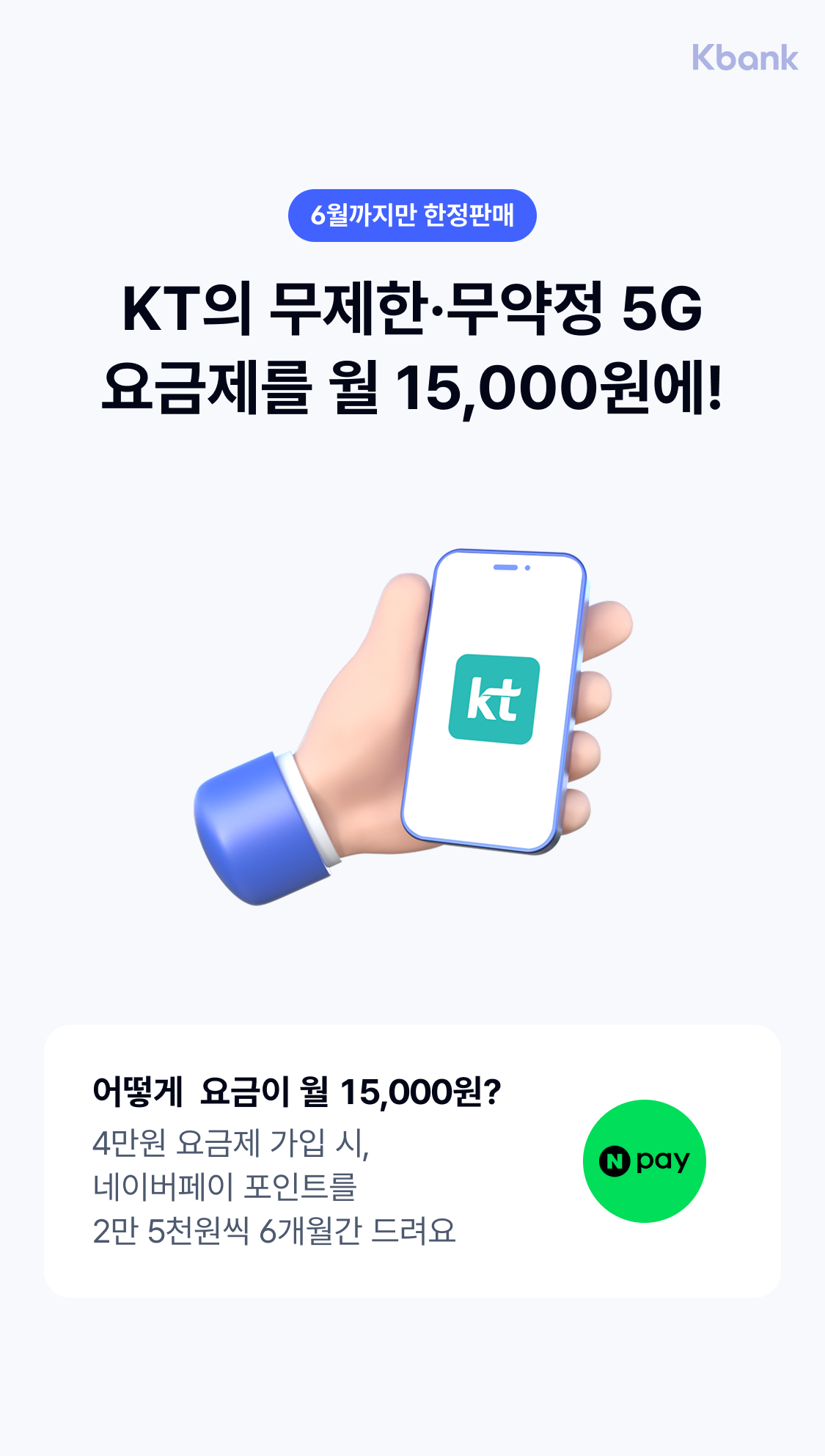 6월까지만 한정판매
KT의 무제한·무약정 5G
요금제를 월 15,000원에!
어떻게  요금이 월 15,000원?
4만원 요금제 가입 시,  네이버페이 포인트를 2만 5천원씩 6개월간 드려요