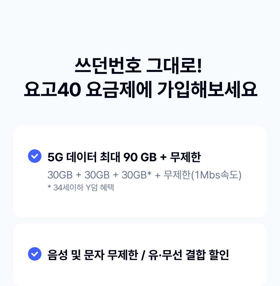 
    쓰던번호 그대로!  요고40 요금제에 가입해보세요 5G 데이터 최대 90 GB + 무제한 30GB + 30GB + 30GB* + 무제한(1Mbs속도)
* 34세이하 Y덤 혜택 음성 및 문자 무제한 / 유·무선 결합 할인