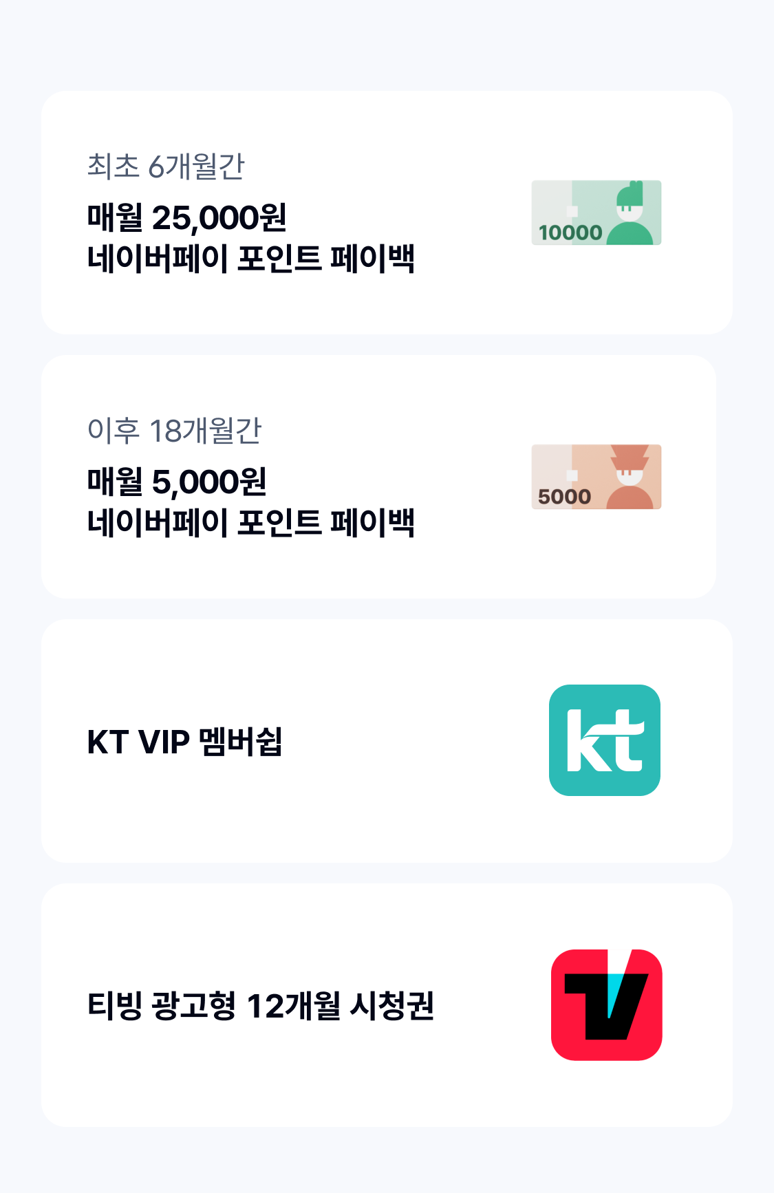 최초 6개월간
매월 25,000원 
네이버페이 포인트 페이백
이후 18개월간
매월 5,000원 
네이버페이 포인트 페이백
KT VIP 멤버쉽 
티빙 광고형 12개월 시청권