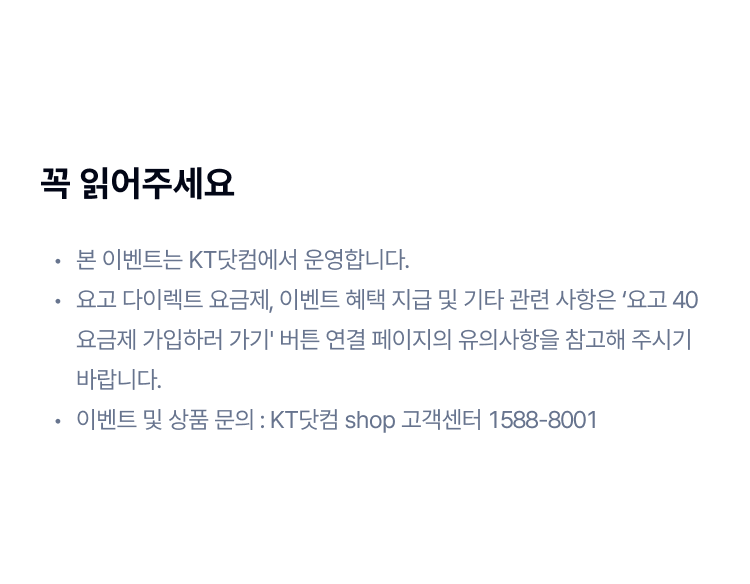 꼭 읽어주세요
본 이벤트는 KT닷컴에서 운영합니다.
요고 다이렉트 요금제, 이벤트 혜택 지급 및 기타 관련 사항은 ‘요고 40 요금제 가입하러 가기' 버튼 연결 페이지의 유의사항을 참고해 주시기 바랍니다.
이벤트 및 상품 문의 : KT닷컴 shop 고객센터 1588-8001