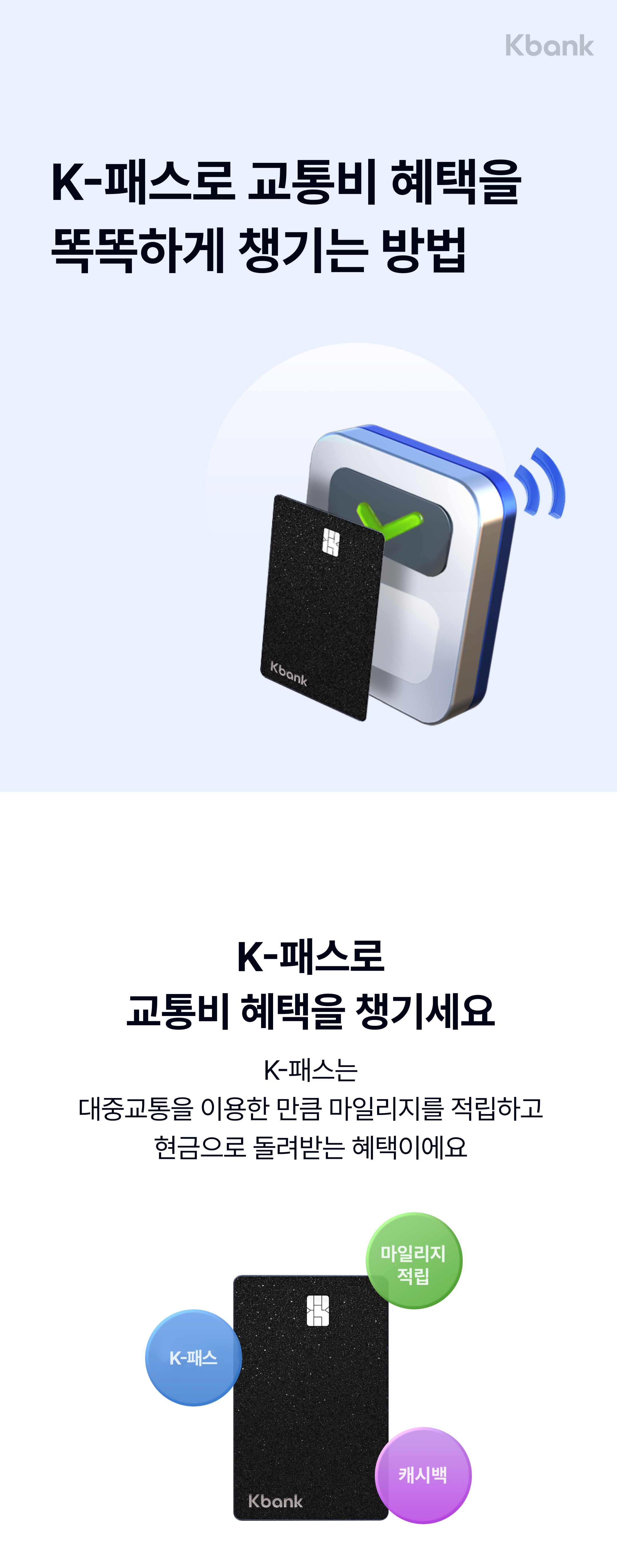 MY체크카드 K-패스

교통비 혜택을
똑똑하게 챙기는 방법

K-패스로
교통비 혜택을 챙기세요

‘K-패스'는 
대중교통을 이용한 만큼 마일리지를 적립하고
현금으로 돌려받는 혜택이에요

마일리지 적립
K-패스
캐시백