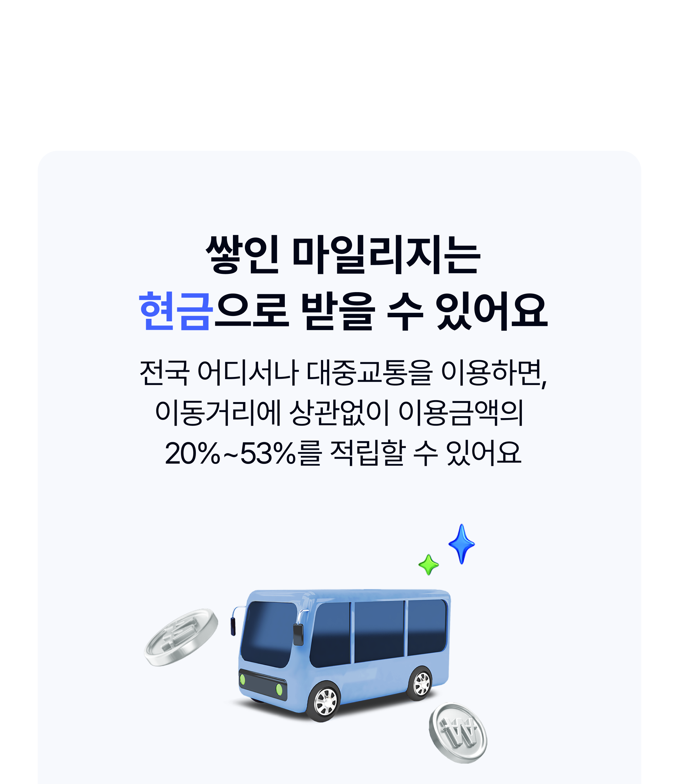 쌓인 마일리지는
현금으로 받을 수 있어요

전국 어디서나 대중교통을 이용하면,
이동거리에 상관없이 이용금액의 
20%~53%를 적립할 수 있어요

*마일리지는 일반층/청년층/저소득층 구분하여 차등 지급되며,
저소득층은 이용금액의 53%를 돌려받을 수 있어요

*마일리지는 매월 후불교통요금 출금일인 15일에 지급돼요.