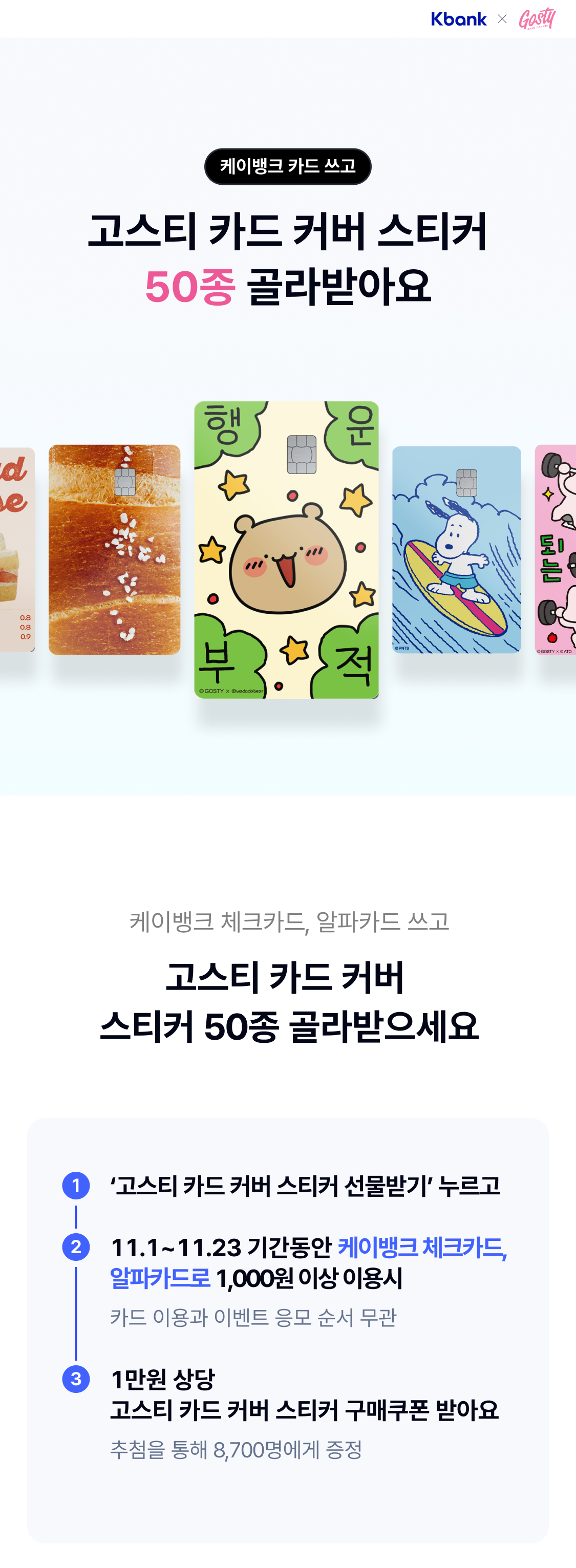 케이뱅크 카드 쓰고
고스티 카드 커버 스티커 50종 골라받아요

케이뱅크 체크카드, 알파카드 쓰고
고스티 카드 커버 스티커 50종 골라받으세요

1 ‘고스티 카드 커버 스티커 선물받기’ 누르고

2 11.1~11.23 기간동안 케이뱅크 체크카드, 알파카드로 1,000원 이상 이용시
   카드 이용과 이벤트 응모 순서 무관

3 1만원 상당
고스티 카드 커버 스티커 구매쿠폰 받아요
추첨을 통해 8,700명에게 증정