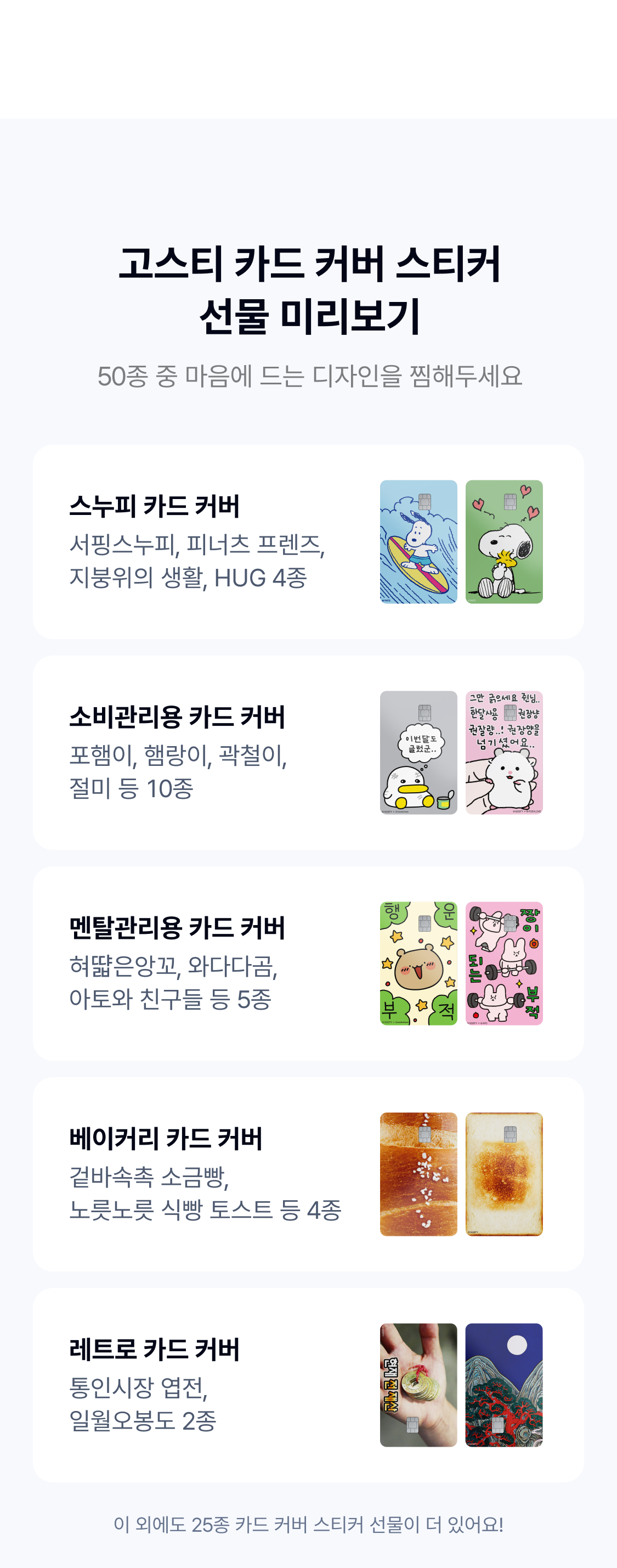 고스티 카드 커버 스티커 선물 미리보기
50종 중 마음에 드는 디자인을 찜해두세요
스누피 카드 커버 서핑스누피, 피너츠 프렌즈, 지붕위의 생활, HUG 4종 소비관리용 카드 커버 포햄이, 햄랑이, 곽철이,  절미 등 10종 멘탈관리용 카드 커버 혀땳은앙꼬, 와다다곰, 
 아토와 친구들 등 5종 베이커리 카드 커버 겉바속촉 소금빵,
  노릇노릇 식빵 토스트 등 4종 레트로 카드 커버 통인시장 엽전, 일월오봉도 2종 이 외에도 25종 카드 커버 스티커 선물이 더 있어요!