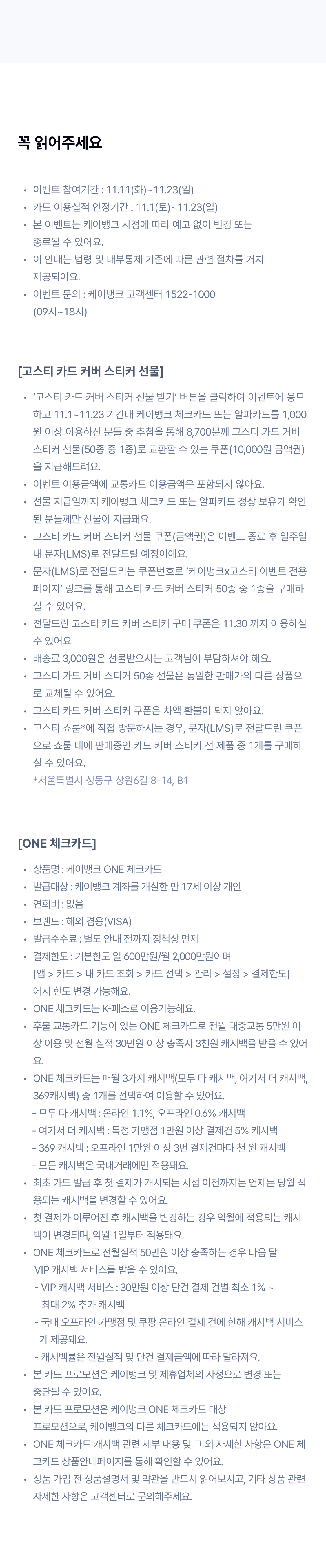 꼭 읽어주세요
이벤트 참여기간 : 11.11(화)~11.23(일)
카드 이용실적 인정기간 : 11.1(토)~11.23(일)
본 이벤트는 케이뱅크 사정에 따라 예고 없이 변경 또는  종료될 수 있어요.
이 안내는 법령 및 내부통제 기준에 따른 관련 절차를 거쳐  제공되어요.
이벤트 문의 : 케이뱅크 고객센터 1522-1000  (09시~18시)

[고스티 카드 커버 스티커 선물]
‘고스티 카드 커버 스티커 선물 받기’ 버튼을 클릭하여 이벤트에 응모하고 11.1~11.23 기간내 케이뱅크 체크카드 또는 알파카드를 1,000원 이상 이용하신 분들 중 추첨을 통해 8,700분께 고스티 카드 커버 스티커 선물(50종 중 1종)로 교환할 수 있는 쿠폰(10,000원 금액권)을 지급해드려요.
이벤트 이용금액에 교통카드 이용금액은 포함되지 않아요.
선물 지급일까지 케이뱅크 체크카드 또는 알파카드 정상 보유가 확인된 분들께만 선물이 지급돼요.
고스티 카드 커버 스티커 선물 쿠폰(금액권)은 이벤트 종료 후 일주일 내 문자(LMS)로 전달드릴 예정이에요. 
문자(LMS)로 전달드리는 쿠폰번호로 ‘케이뱅크x고스티 이벤트 전용 페이지’ 링크를 통해 고스티 카드 커버 스티커 50종 중 1종을 구매하실 수 있어요.
전달드린 고스티 카드 커버 스티커 구매 쿠폰은 11.30 까지 이용하실 수 있어요
배송료 3,000원은 선물받으시는 고객님이 부담하셔야 해요.
고스티 카드 커버 스티커 50종 선물은 동일한 판매가의 다른 상품으로 교체될 수 있어요.
고스티 카드 커버 스티커 쿠폰은 차액 환불이 되지 않아요.
고스티 쇼룸*에 직접 방문하시는 경우, 문자(LMS)로 전달드린 쿠폰으로 쇼룸 내에 판매중인 카드 커버 스티커 전 제품 중 1개를 구매하실 수 있어요. *서울특별시 성동구 상원6길 8-14, B1

[ONE 체크카드]
상품명 : 케이뱅크 ONE 체크카드
발급대상 : 케이뱅크 계좌를 개설한 만 17세 이상 개인
연회비 : 없음
브랜드 : 해외 겸용(VISA)
발급수수료 : 별도 안내 전까지 정책상 면제
결제한도 : 기본한도 일 600만원/월 2,000만원이며  [앱 > 카드 > 내 카드 조회 > 카드 선택 > 관리 > 설정 > 결제한도] 에서 한도 변경 가능해요.
ONE 체크카드는 K-패스로 이용가능해요.
후불 교통카드 기능이 있는 ONE 체크카드로 전월 대중교통 5만원 이상 이용 및 전월 실적 30만원 이상 충족시 3천원 캐시백을 받을 수 있어요.
ONE 체크카드는 매월 3가지 캐시백(모두 다 캐시백, 여기서 더 캐시백, 369캐시백) 중 1개를 선택하여 이용할 수 있어요. 
      - 모두 다 캐시백 : 온라인 1.1%, 오프라인 0.6% 캐시백
      - 여기서 더 캐시백 : 특정 가맹점 1만원 이상 결제건 5% 캐시백
      - 369 캐시백 : 오프라인 1만원 이상 3번 결제건마다 천 원 캐시백
      - 모든 캐시백은 국내거래에만 적용돼요.
최초 카드 발급 후 첫 결제가 개시되는 시점 이전까지는 언제든 당월 적용되는 캐시백을 변경할 수 있어요.
첫 결제가 이루어진 후 캐시백을 변경하는 경우 익월에 적용되는 캐시백이 변경되며, 익월 1일부터 적용돼요.
ONE 체크카드로 전월실적 50만원 이상 충족하는 경우 다음 달 
       VIP 캐시백 서비스를 받을 수 있어요. 
       - VIP 캐시백 서비스 : 30만원 이상 단건 결제 건별 최소 1% ~ 
          최대 2% 추가 캐시백
       - 국내 오프라인 가맹점 및 쿠팡 온라인 결제 건에 한해 캐시백 서비스 
         가 제공돼요.
       - 캐시백률은 전월실적 및 단건 결제금액에 따라 달라져요.
본 카드 프로모션은 케이뱅크 및 제휴업체의 사정으로 변경 또는  중단될 수 있어요.
본 카드 프로모션은 케이뱅크 ONE 체크카드 대상  프로모션으로, 케이뱅크의 다른 체크카드에는 적용되지 않아요.
ONE 체크카드 캐시백 관련 세부 내용 및 그 외 자세한 사항은 ONE 체크카드 상품안내페이지를 통해 확인할 수 있어요.
상품 가입 전 상품설명서 및 약관을 반드시 읽어보시고, 기타 상품 관련 자세한 사항은 고객센터로 문의해주세요.

	
