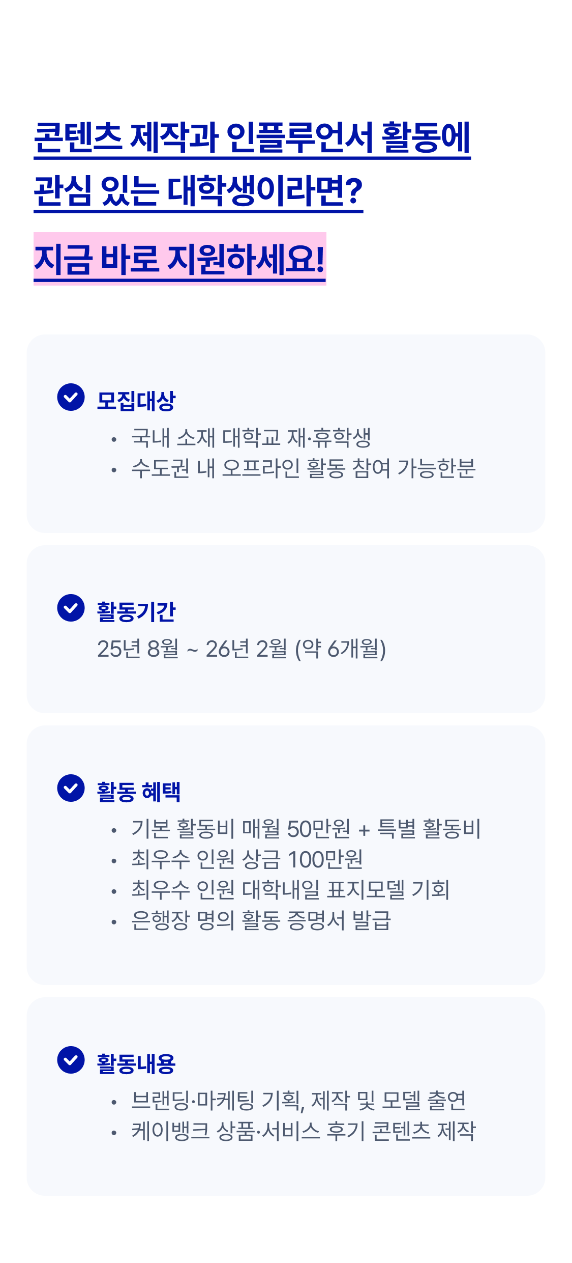 콘텐츠 제작과 인플루언서 활동에 관심있는 대학생이라면? 지금 바로 지원하세요
모집대상은 국내 소재 대학교 재휴학생 수도권 내 오프라인 활동 참여 가능한분
활동기간은 25년 8월부터 26년 2월까지 약 6개월간
활동혜택은 기본활동비 매월 50만원과 특별활동비, 최우수 인원 상금100만원, 최수우 인원 대학내일 표지모델 기회
은행장 명의 활동 증명서 발급
활동내용은 브랜드마케팅 기획 제작및 모델 출연 케이뱅크 상품서비스 후기 콘텐츠 제작