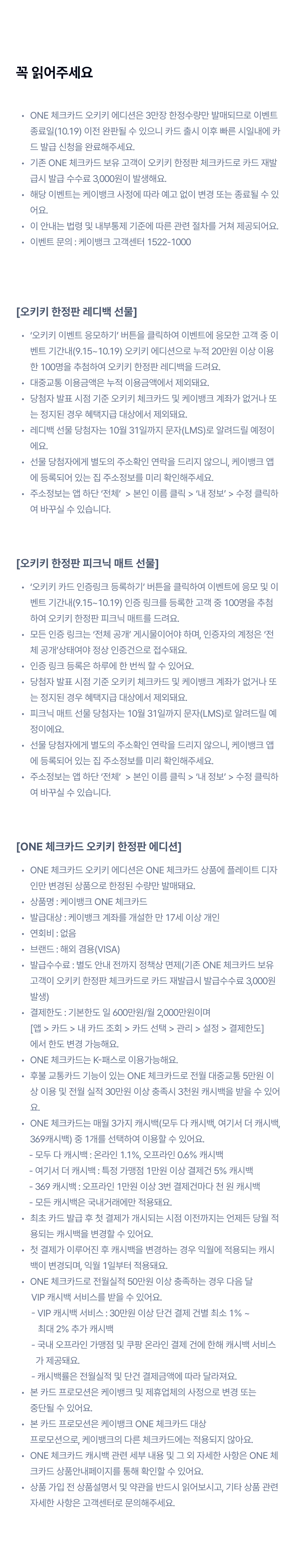 꼭 읽어주세요 
		ONE 체크카드 오키키 에디션은 3만장 한정수량만 발매되므로 이벤트 종료일(10.12) 이전 완판될 수 있으니 카드 출시 이후 빠른 시일내에 카드 발급 신청을 완료해주세요.
기존 ONE 체크카드 보유 고객이 오키키 한정판 체크카드로 카드 재발급시 발급 수수료 3,000원이 발생해요.
해당 이벤트는 케이뱅크 사정에 따라 예고 없이 변경 또는 종료될 수 있어요.
이 안내는 법령 및 내부통제 기준에 따른 관련 절차를 거쳐 제공되어요.
이벤트 문의 : 케이뱅크 고객센터 1522-1000
[오키키 한정판 레디백 선물]
‘오키키 이벤트 응모하기’ 버튼을 클릭하여 이벤트에 응모한 고객 중 이벤트 기간내(9.8~10.12) 오키키 에디션으로 누적 20만원 이상 이용한 100명을 추첨하여 오키키 한정판 레디백을 드려요.
대중교통 이용금액은 누적 이용금액에서 제외돼요.
당첨자 발표 시점 기준 오키키 체크카드 및 케이뱅크 계좌가 없거나 또는 정지된 경우 혜택지급 대상에서 제외돼요.
레디백 선물 당첨자는 10월 24일까지 문자(LMS)로 알려드릴 예정이에요.  
선물 당첨자에게 별도의 주소확인 연락을 드리지 않으니, 케이뱅크 앱에 등록되어 있는 집 주소정보를 미리 확인해주세요.
주소정보는 앱 하단 ‘전체’  > 본인 이름 클릭 > ‘내 정보’ > 수정 클릭하여 바꾸실 수 있습니다.
[오키키 한정판 피크닉 매트 선물]
‘오키키 카드 인증링크 등록하기’ 버튼을 클릭하여 이벤트에 응모 및 이벤트 기간내(9.8~10.12) 인증 링크를 등록한 고객 중 100명을 추첨하여 오키키 한정판 피크닉 매트를 드려요.
모든 인증 링크는 ‘전체 공개’ 게시물이어야 하며, 인증자의 계정은 ‘전체 공개’상태여야 정상 인증건으로 접수돼요.
인증 링크 등록은 하루에 한 번씩 할 수 있어요.
당첨자 발표 시점 기준 오키키 체크카드 및 케이뱅크 계좌가 없거나 또는 정지된 경우 혜택지급 대상에서 제외돼요.
피크닉 매트 선물 당첨자는 10월 24일까지 문자(LMS)로 알려드릴 예정이에요.  
선물 당첨자에게 별도의 주소확인 연락을 드리지 않으니, 케이뱅크 앱에 등록되어 있는 집 주소정보를 미리 확인해주세요.
주소정보는 앱 하단 ‘전체’  > 본인 이름 클릭 > ‘내 정보’ > 수정 클릭하여 바꾸실 수 있습니다.
[ONE 체크카드 오키키 한정판 에디션]
ONE 체크카드 오키키 에디션은 ONE 체크카드 상품에 플레이트 디자인만 변경된 상품으로 한정된 수량만 발매돼요.
상품명 : 케이뱅크 ONE 체크카드
발급대상 : 케이뱅크 계좌를 개설한 만 17세 이상 개인
연회비 : 없음
브랜드 : 해외 겸용(VISA)
발급수수료 : 별도 안내 전까지 정책상 면제(기존 ONE 체크카드 보유 고객이 오키키 한정판 체크카드로 카드 재발급시 발급수수료 3,000원 발생)
결제한도 : 기본한도 일 600만원/월 2,000만원이며  [앱 > 카드 > 내 카드 조회 > 카드 선택 > 관리 > 설정 > 결제한도] 에서 한도 변경 가능해요.
ONE 체크카드는 K-패스로 이용가능해요.
후불 교통카드 기능이 있는 ONE 체크카드로 전월 대중교통 5만원 이상 이용 및 전월 실적 30만원 이상 충족시 3천원 캐시백을 받을 수 있어요.
ONE 체크카드는 매월 3가지 캐시백(모두 다 캐시백, 여기서 더 캐시백, 369캐시백) 중 1개를 선택하여 이용할 수 있어요. 
      - 모두 다 캐시백 : 온라인 1.1%, 오프라인 0.6% 캐시백
      - 여기서 더 캐시백 : 특정 가맹점 1만원 이상 결제건 5% 캐시백
      - 369 캐시백 : 오프라인 1만원 이상 3번 결제건마다 천 원 캐시백
      - 모든 캐시백은 국내거래에만 적용돼요.
최초 카드 발급 후 첫 결제가 개시되는 시점 이전까지는 언제든 당월 적용되는 캐시백을 변경할 수 있어요.
첫 결제가 이루어진 후 캐시백을 변경하는 경우 익월에 적용되는 캐시백이 변경되며, 익월 1일부터 적용돼요.
ONE 체크카드로 전월실적 50만원 이상 충족하는 경우 다음 달 
       VIP 캐시백 서비스를 받을 수 있어요. 
       - VIP 캐시백 서비스 : 30만원 이상 단건 결제 건별 최소 1% ~ 
          최대 2% 추가 캐시백
       - 국내 오프라인 가맹점 및 쿠팡 온라인 결제 건에 한해 캐시백 서비스 
         가 제공돼요.
       - 캐시백률은 전월실적 및 단건 결제금액에 따라 달라져요.
본 카드 프로모션은 케이뱅크 및 제휴업체의 사정으로 변경 또는  중단될 수 있어요.
본 카드 프로모션은 케이뱅크 ONE 체크카드 대상  프로모션으로, 케이뱅크의 다른 체크카드에는 적용되지 않아요.
ONE 체크카드 캐시백 관련 세부 내용 및 그 외 자세한 사항은 ONE 체크카드 상품안내페이지를 통해 확인할 수 있어요.
상품 가입 전 상품설명서 및 약관을 반드시 읽어보시고, 기타 상품 관련 자세한 사항은 고객센터로 문의해주세요.
